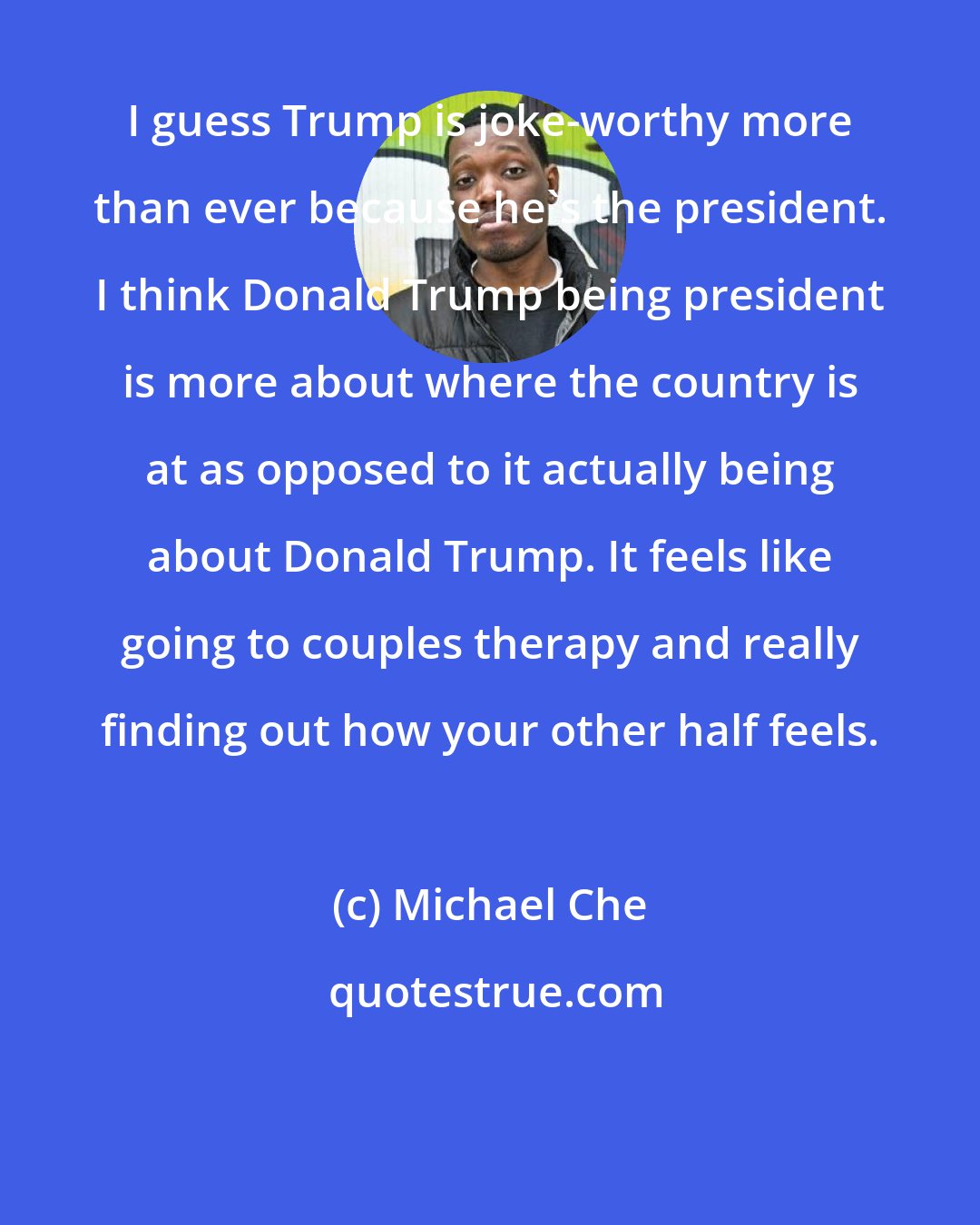 Michael Che: I guess Trump is joke-worthy more than ever because he's the president. I think Donald Trump being president is more about where the country is at as opposed to it actually being about Donald Trump. It feels like going to couples therapy and really finding out how your other half feels.