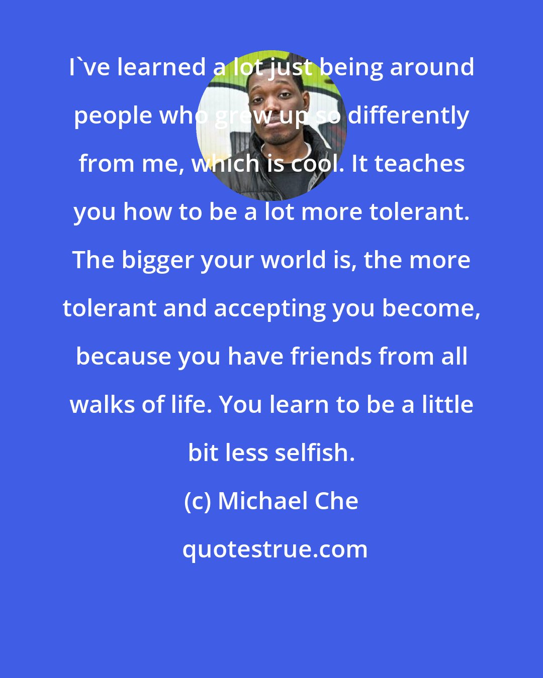 Michael Che: I've learned a lot just being around people who grew up so differently from me, which is cool. It teaches you how to be a lot more tolerant. The bigger your world is, the more tolerant and accepting you become, because you have friends from all walks of life. You learn to be a little bit less selfish.