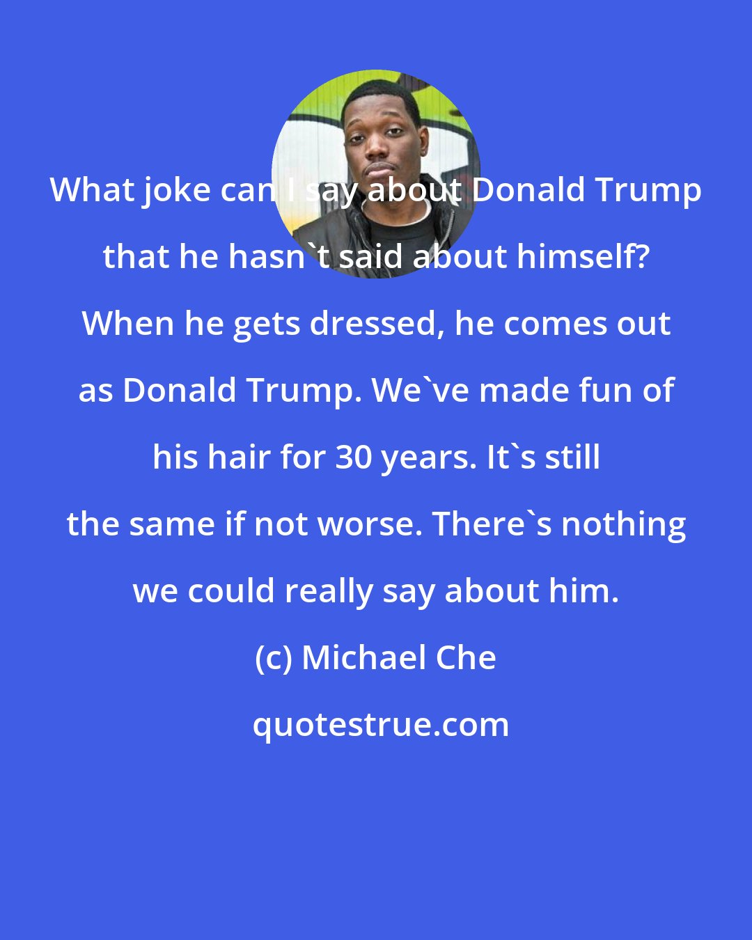 Michael Che: What joke can I say about Donald Trump that he hasn't said about himself? When he gets dressed, he comes out as Donald Trump. We've made fun of his hair for 30 years. It's still the same if not worse. There's nothing we could really say about him.