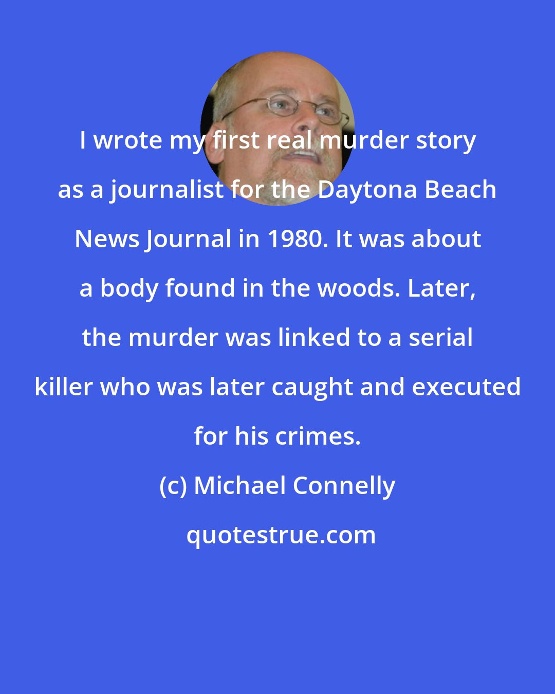 Michael Connelly: I wrote my first real murder story as a journalist for the Daytona Beach News Journal in 1980. It was about a body found in the woods. Later, the murder was linked to a serial killer who was later caught and executed for his crimes.