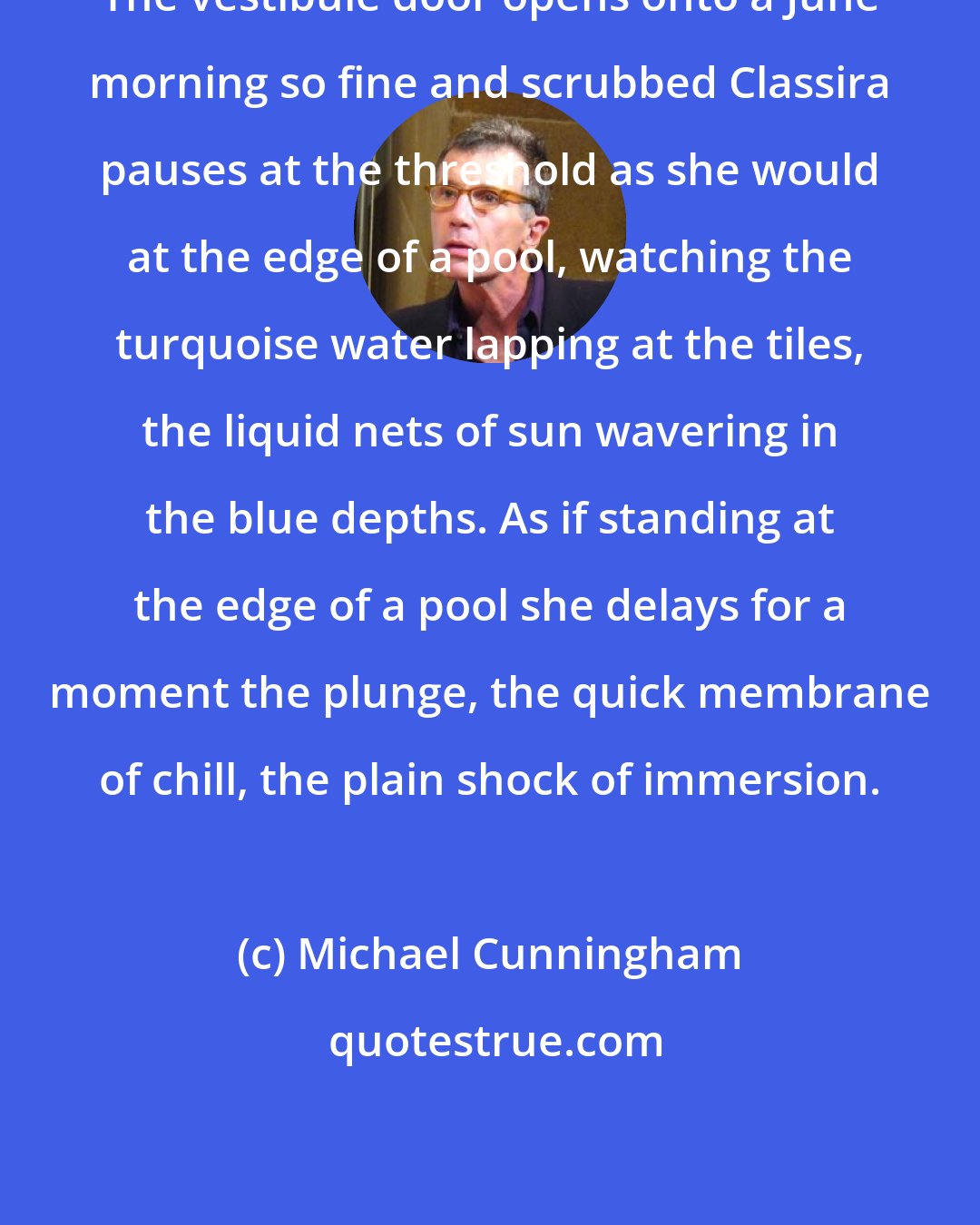 Michael Cunningham: The vestibule door opens onto a June morning so fine and scrubbed Classira pauses at the threshold as she would at the edge of a pool, watching the turquoise water lapping at the tiles, the liquid nets of sun wavering in the blue depths. As if standing at the edge of a pool she delays for a moment the plunge, the quick membrane of chill, the plain shock of immersion.