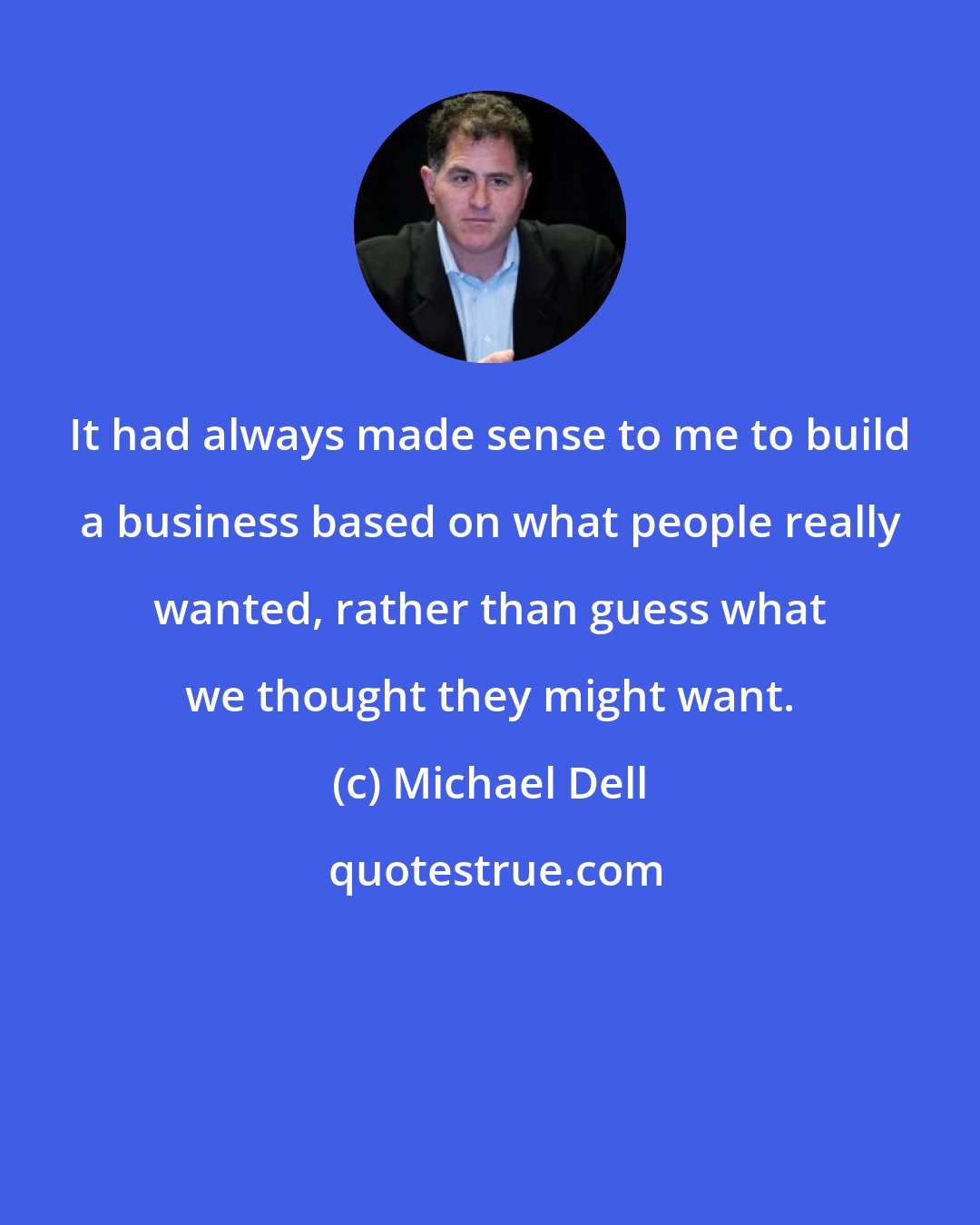 Michael Dell: It had always made sense to me to build a business based on what people really wanted, rather than guess what we thought they might want.