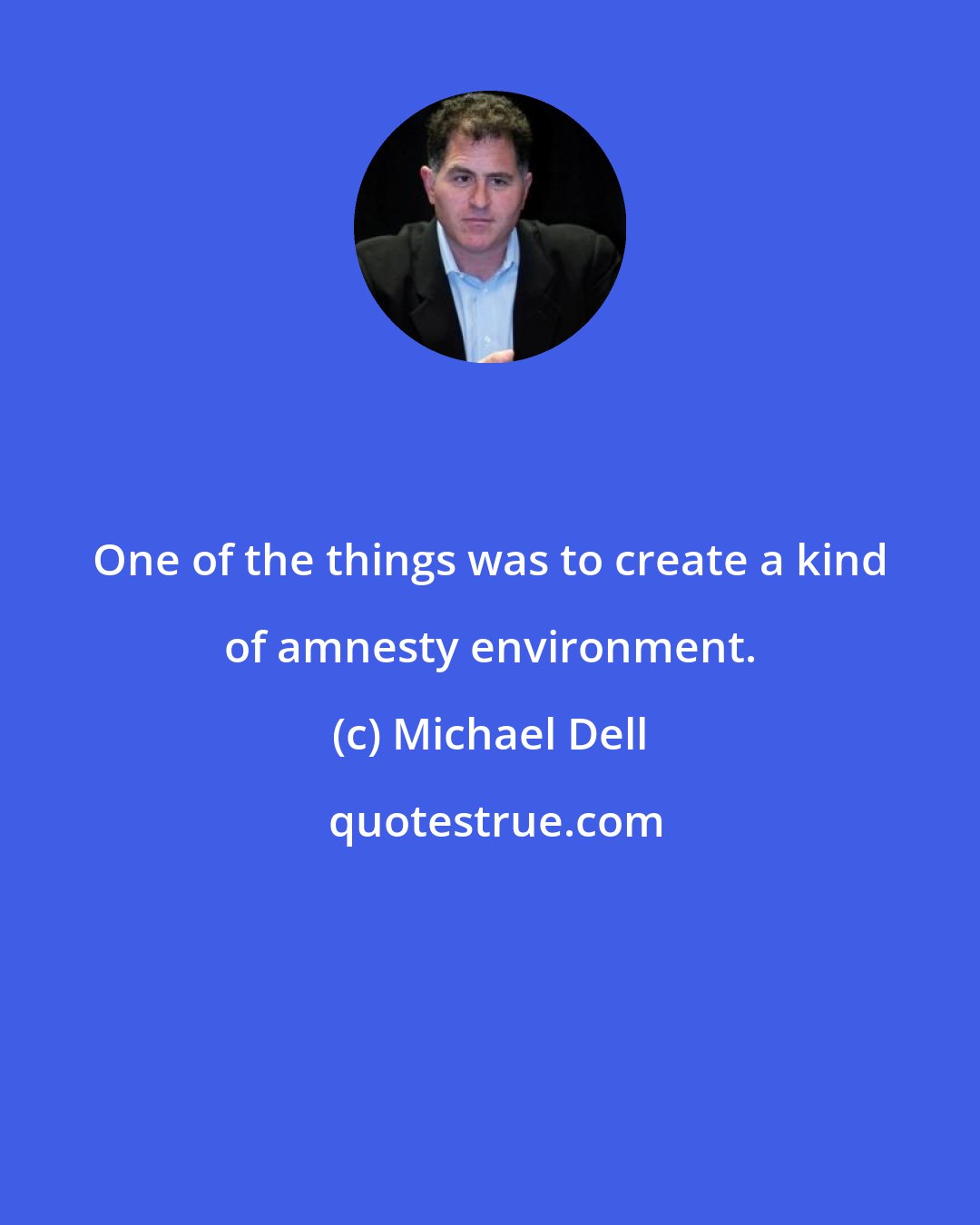 Michael Dell: One of the things was to create a kind of amnesty environment.