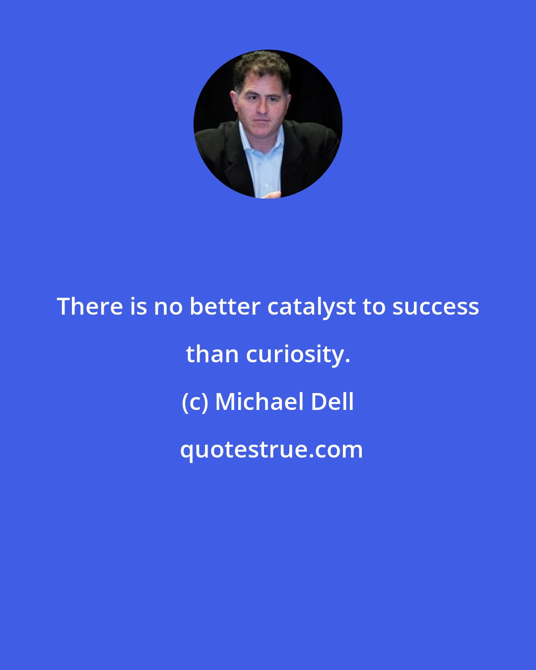 Michael Dell: There is no better catalyst to success than curiosity.