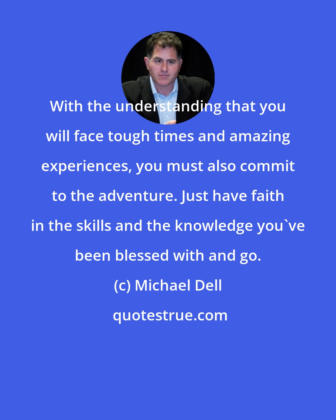 Michael Dell: With the understanding that you will face tough times and amazing experiences, you must also commit to the adventure. Just have faith in the skills and the knowledge you've been blessed with and go.