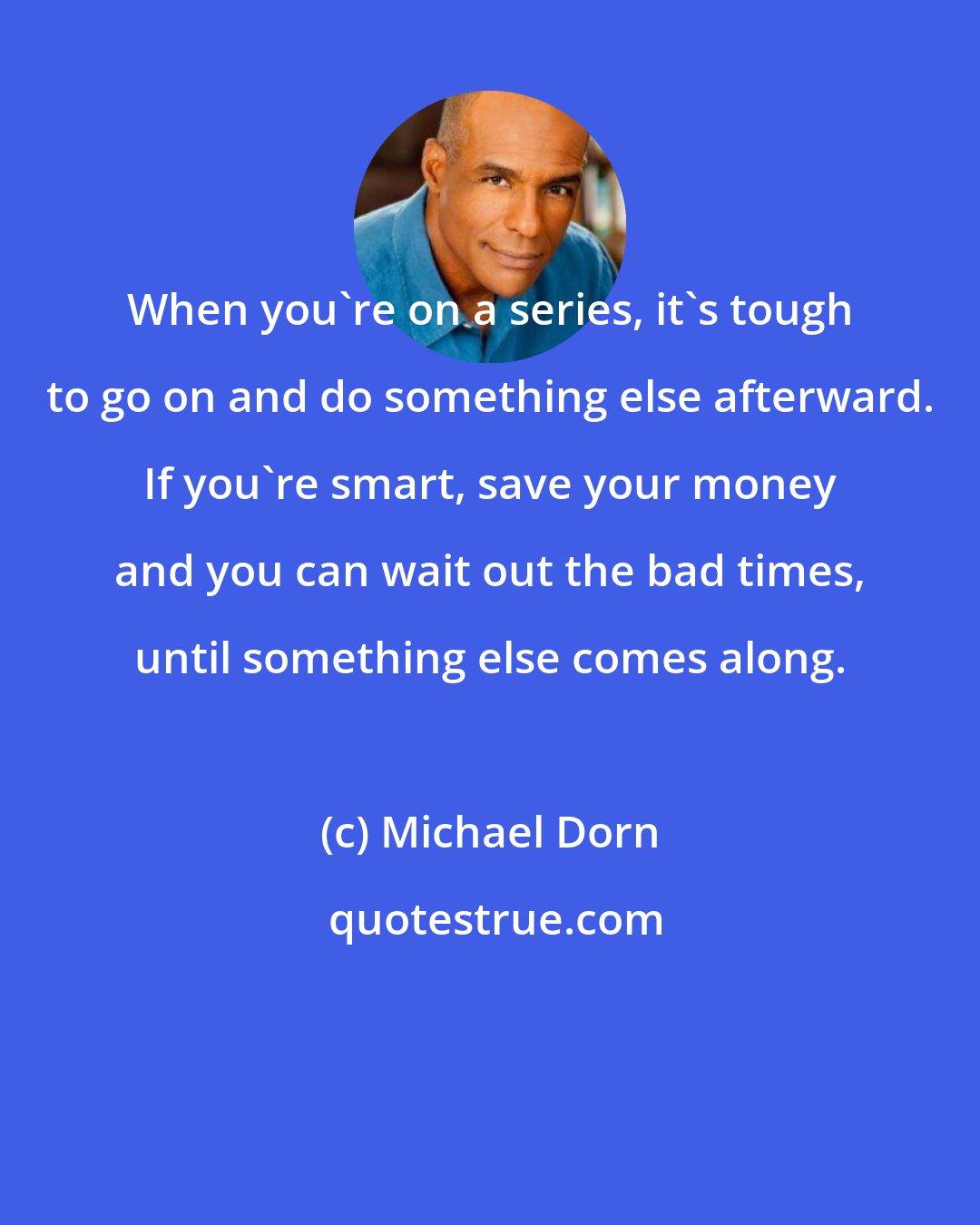 Michael Dorn: When you're on a series, it's tough to go on and do something else afterward. If you're smart, save your money and you can wait out the bad times, until something else comes along.