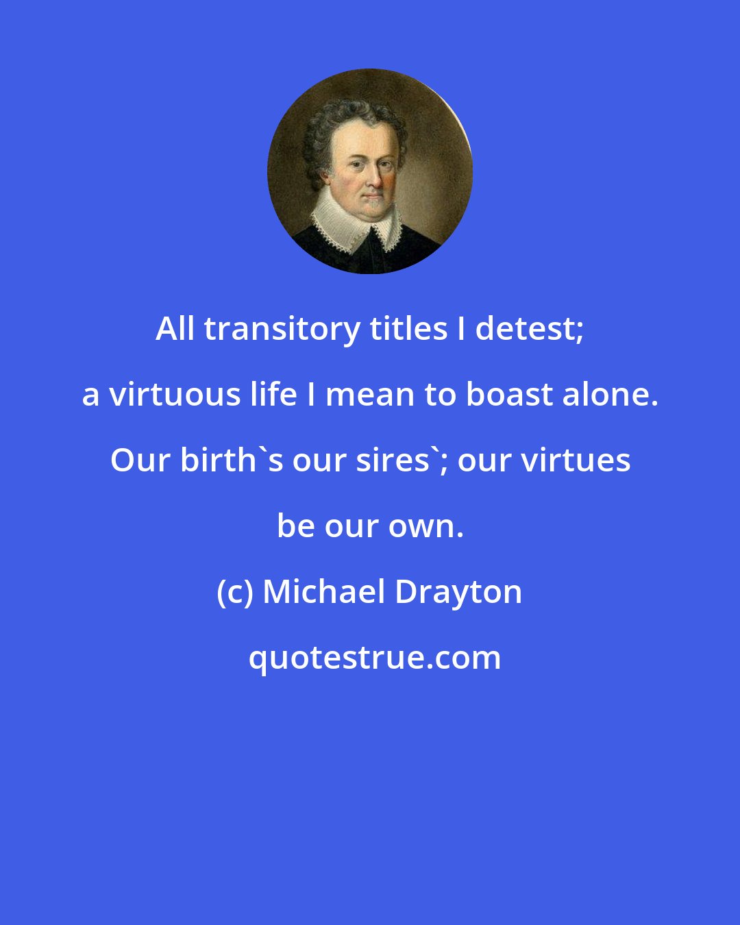 Michael Drayton: All transitory titles I detest; a virtuous life I mean to boast alone. Our birth's our sires'; our virtues be our own.