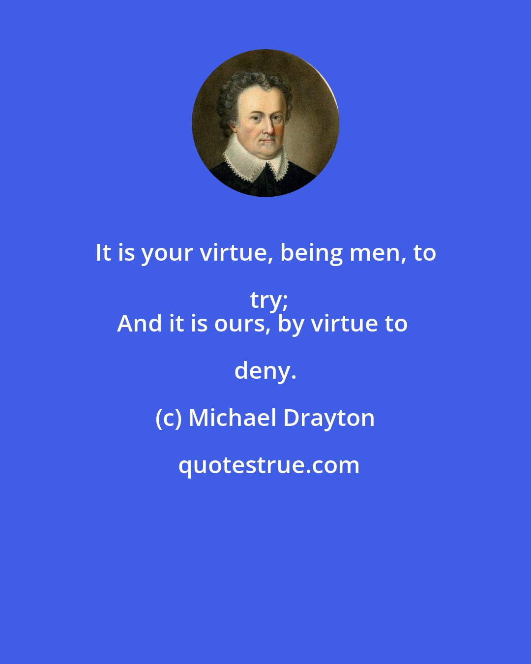 Michael Drayton: It is your virtue, being men, to try;
And it is ours, by virtue to deny.
