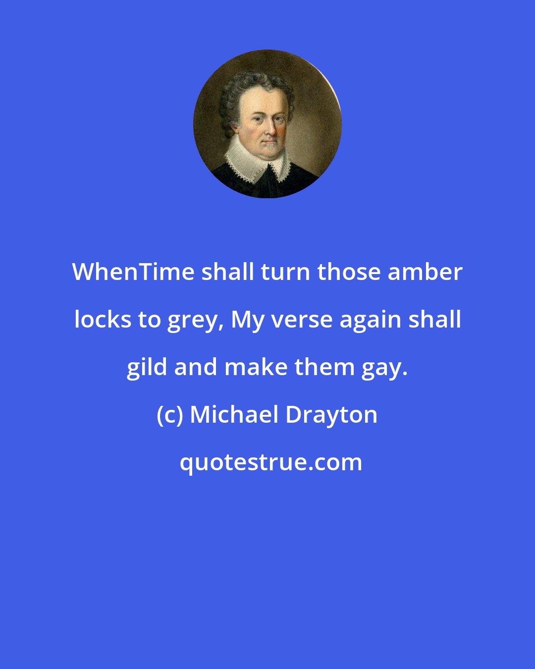 Michael Drayton: WhenTime shall turn those amber locks to grey, My verse again shall gild and make them gay.