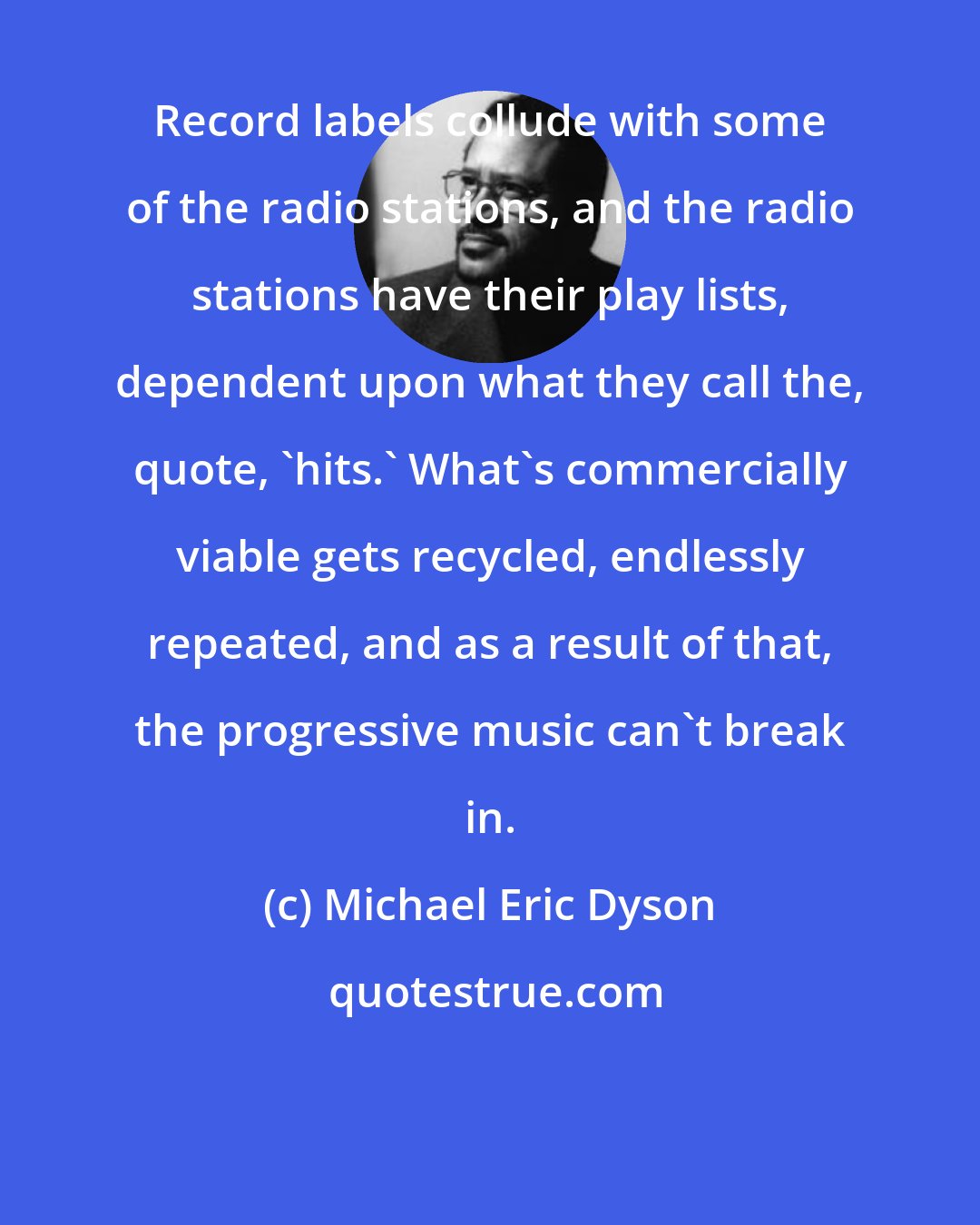 Michael Eric Dyson: Record labels collude with some of the radio stations, and the radio stations have their play lists, dependent upon what they call the, quote, 'hits.' What's commercially viable gets recycled, endlessly repeated, and as a result of that, the progressive music can't break in.