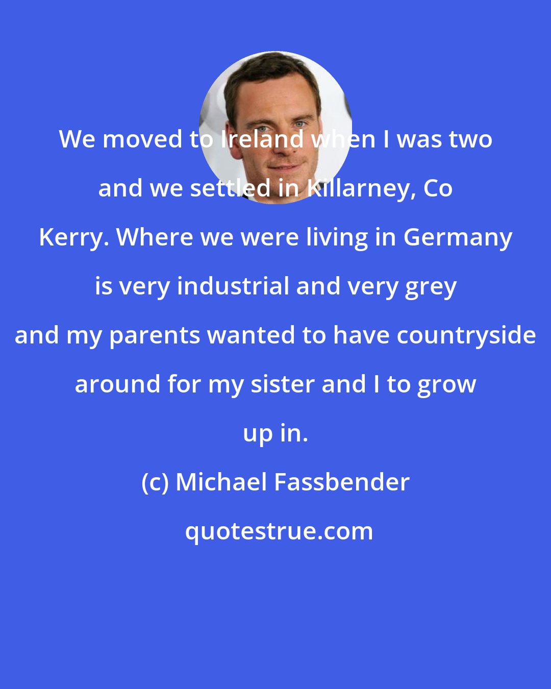 Michael Fassbender: We moved to Ireland when I was two and we settled in Killarney, Co Kerry. Where we were living in Germany is very industrial and very grey and my parents wanted to have countryside around for my sister and I to grow up in.
