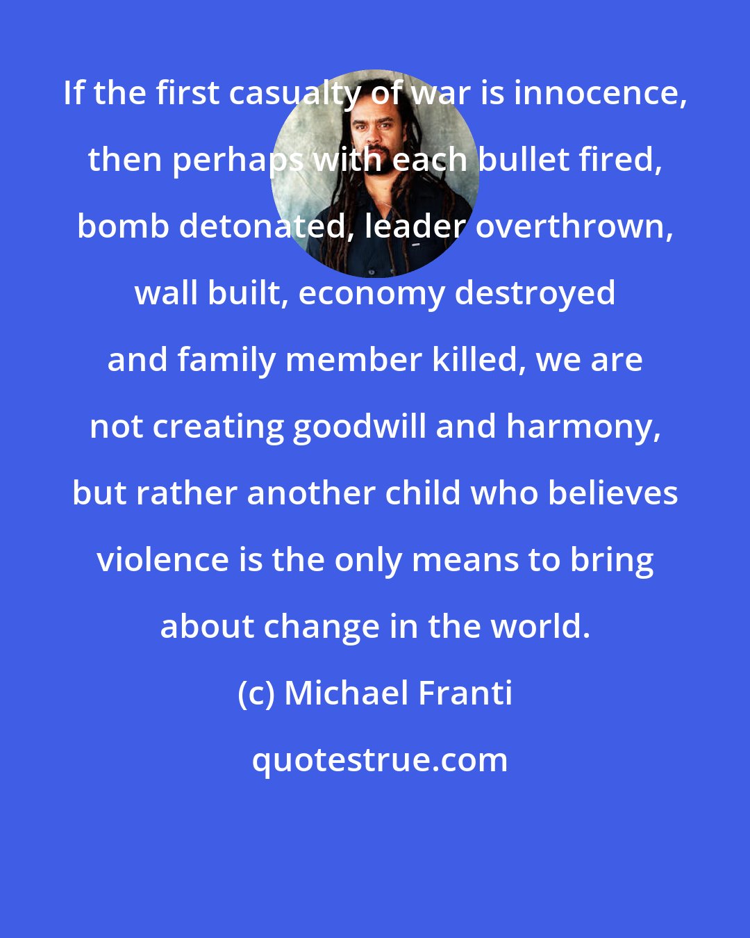 Michael Franti: If the first casualty of war is innocence, then perhaps with each bullet fired, bomb detonated, leader overthrown, wall built, economy destroyed and family member killed, we are not creating goodwill and harmony, but rather another child who believes violence is the only means to bring about change in the world.