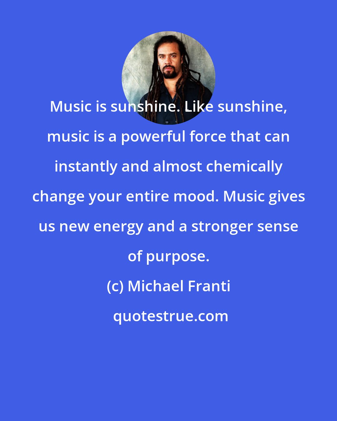 Michael Franti: Music is sunshine. Like sunshine, music is a powerful force that can instantly and almost chemically change your entire mood. Music gives us new energy and a stronger sense of purpose.