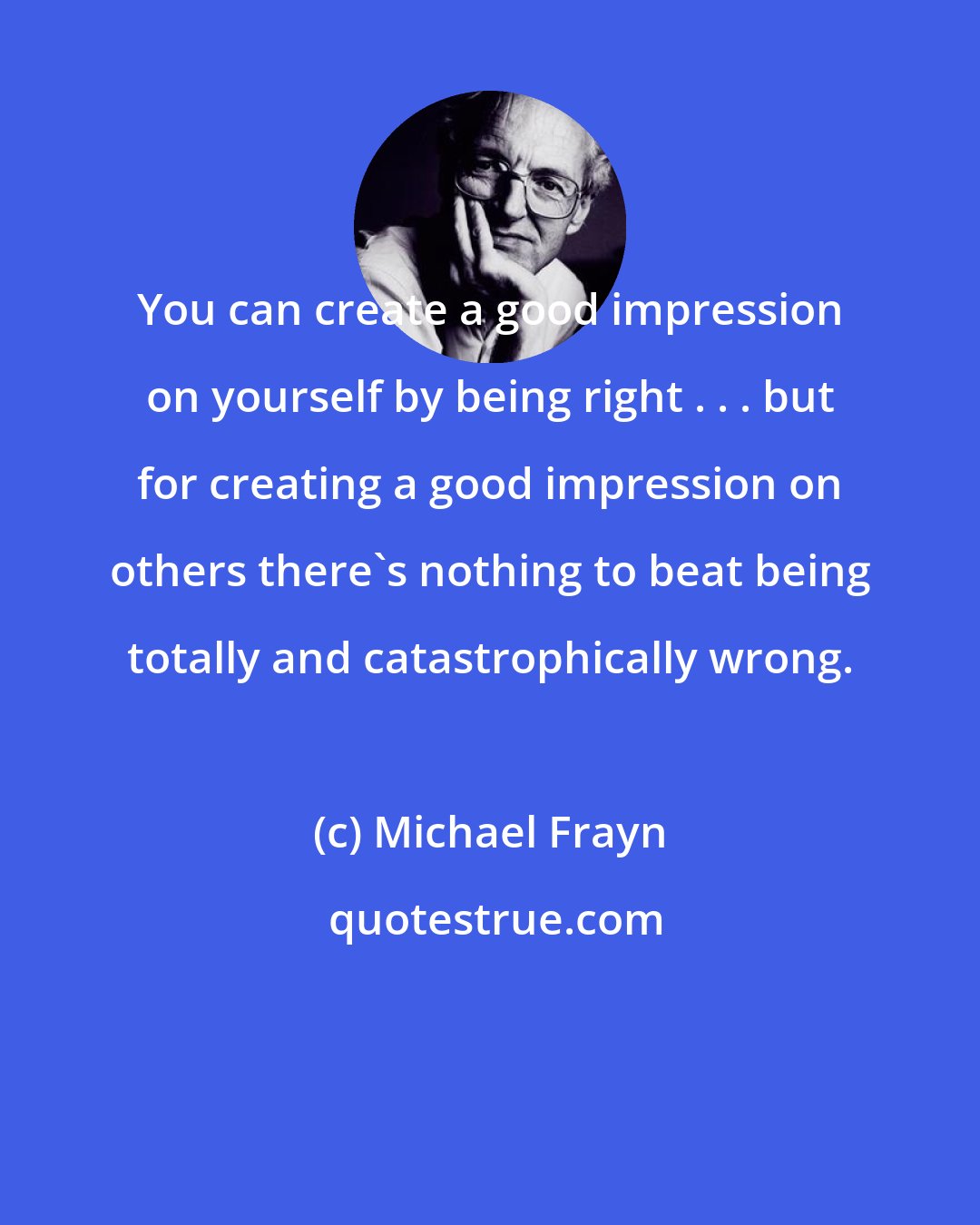 Michael Frayn: You can create a good impression on yourself by being right . . . but for creating a good impression on others there's nothing to beat being totally and catastrophically wrong.