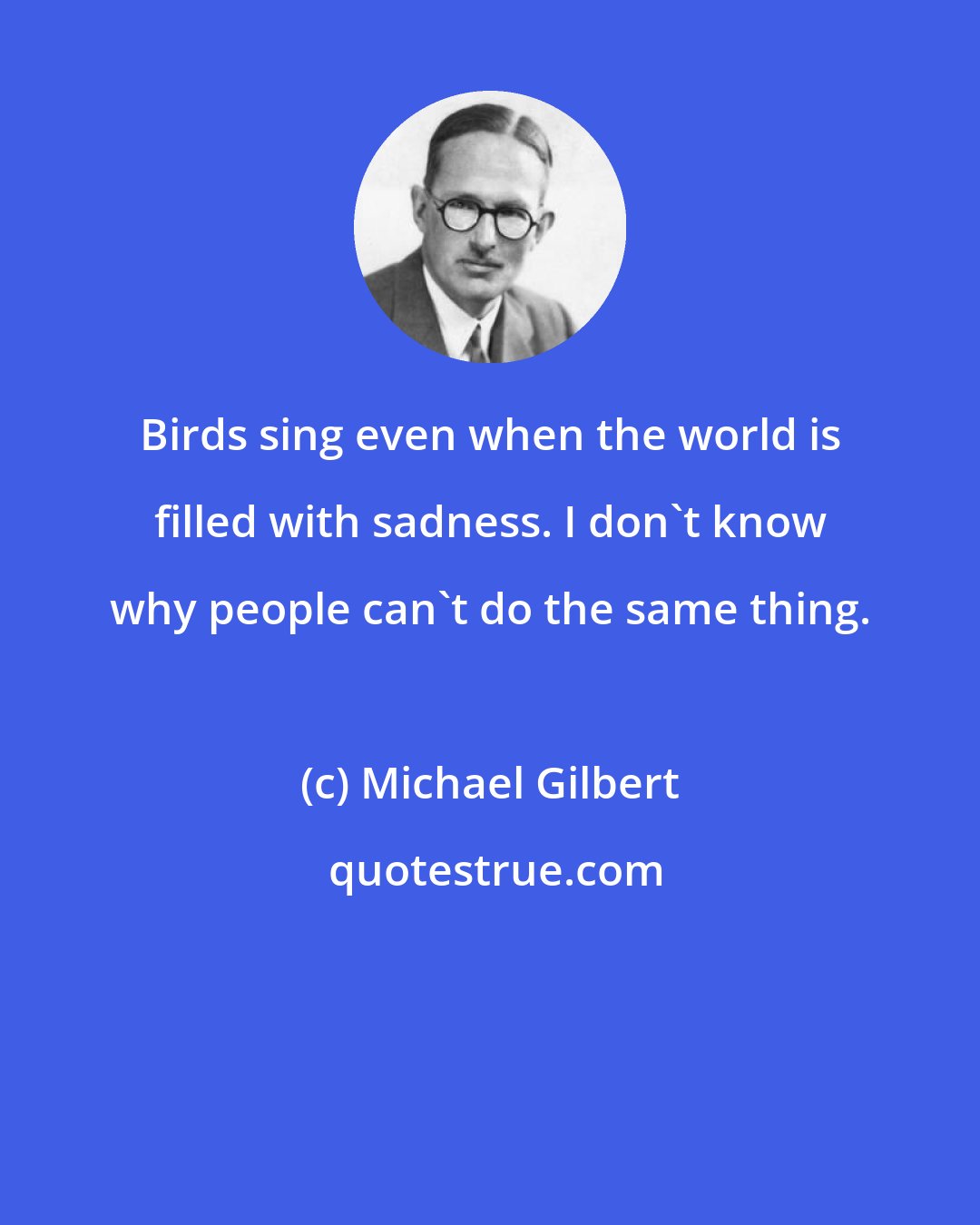 Michael Gilbert: Birds sing even when the world is filled with sadness. I don't know why people can't do the same thing.