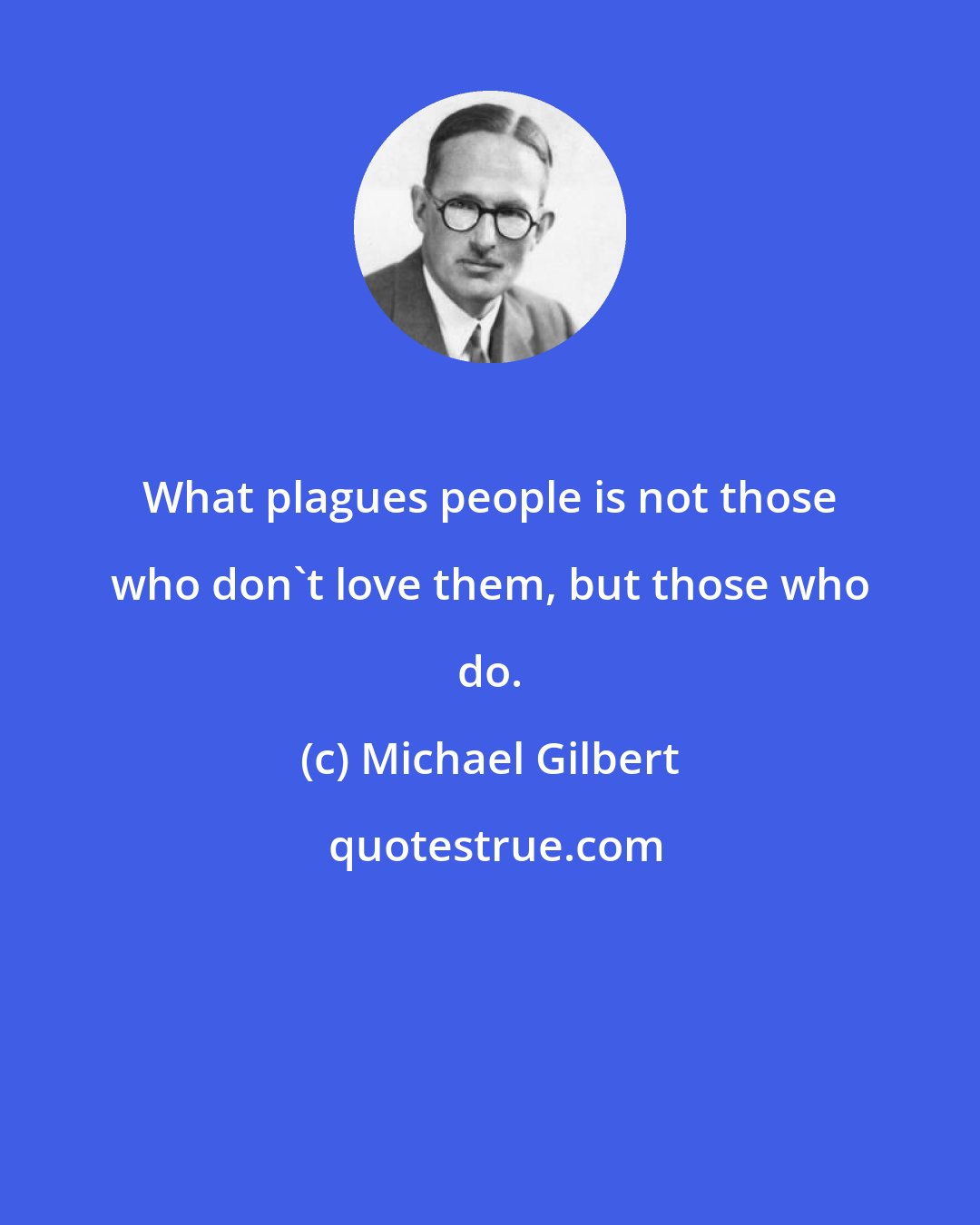Michael Gilbert: What plagues people is not those who don't love them, but those who do.