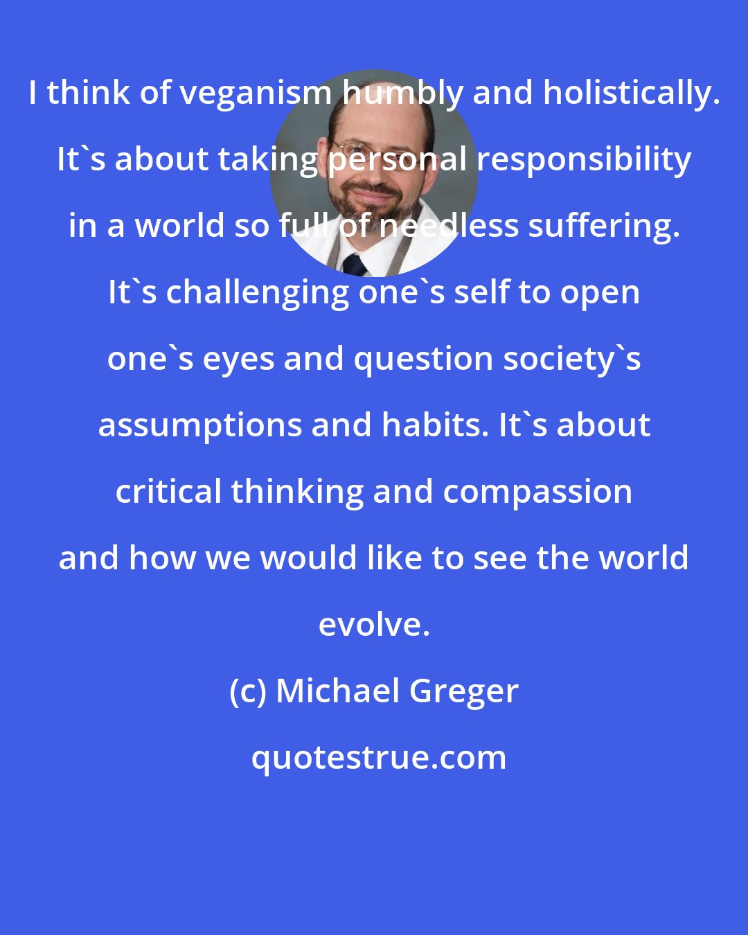 Michael Greger: I think of veganism humbly and holistically. It's about taking personal responsibility in a world so full of needless suffering. It's challenging one's self to open one's eyes and question society's assumptions and habits. It's about critical thinking and compassion and how we would like to see the world evolve.