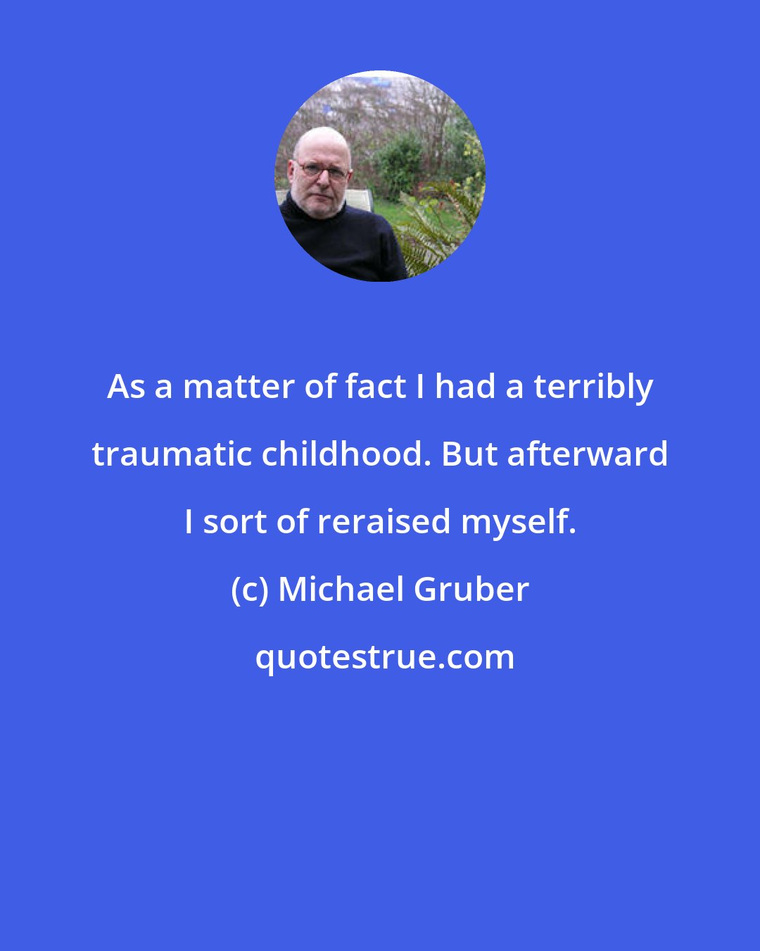Michael Gruber: As a matter of fact I had a terribly traumatic childhood. But afterward I sort of reraised myself.