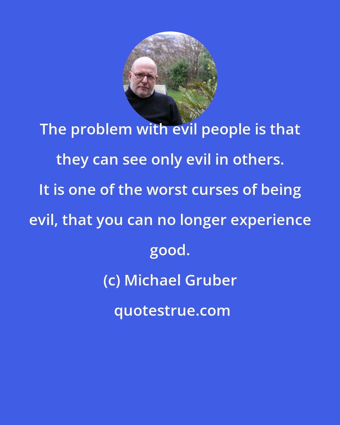 Michael Gruber: The problem with evil people is that they can see only evil in others. It is one of the worst curses of being evil, that you can no longer experience good.