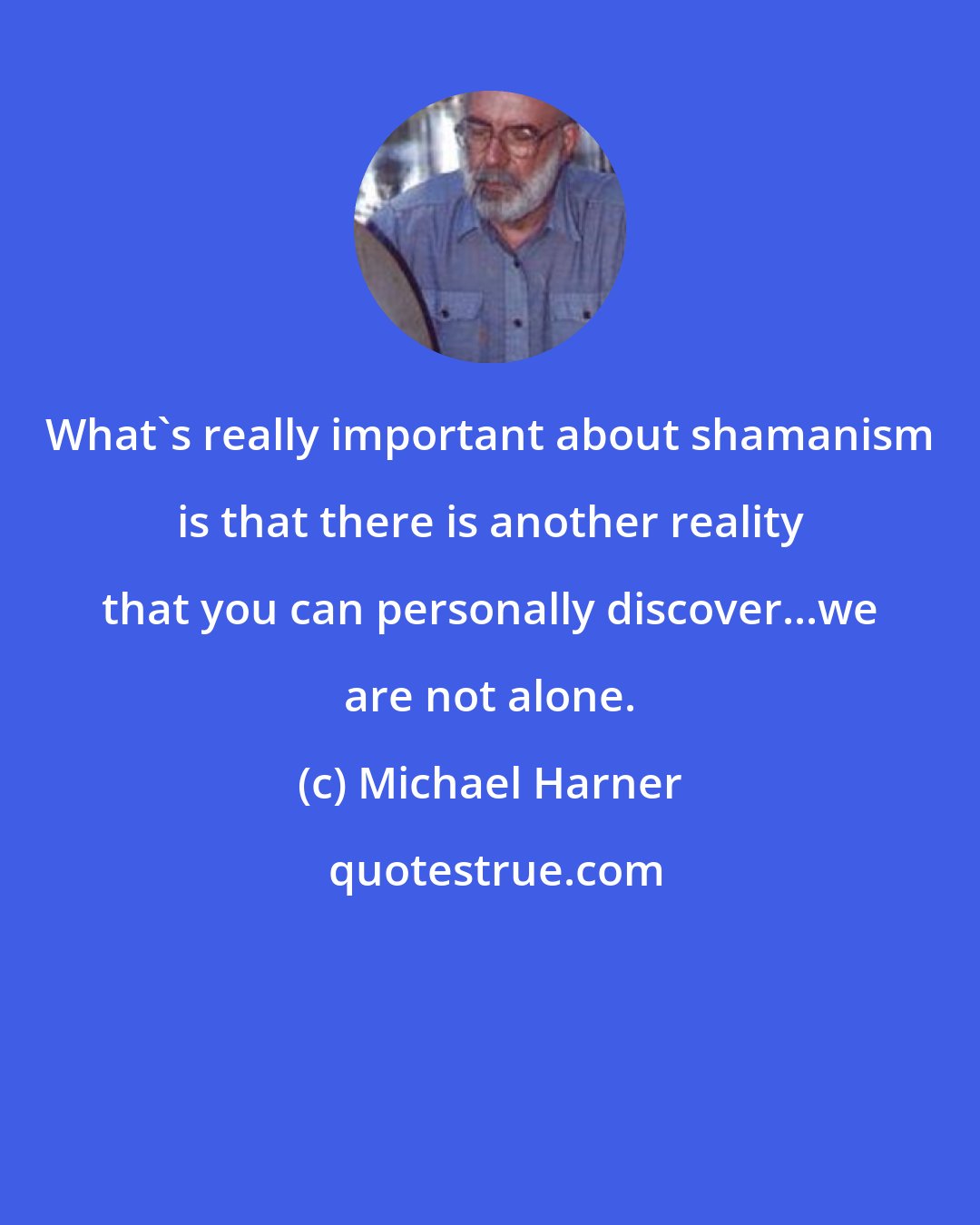 Michael Harner: What's really important about shamanism is that there is another reality that you can personally discover...we are not alone.