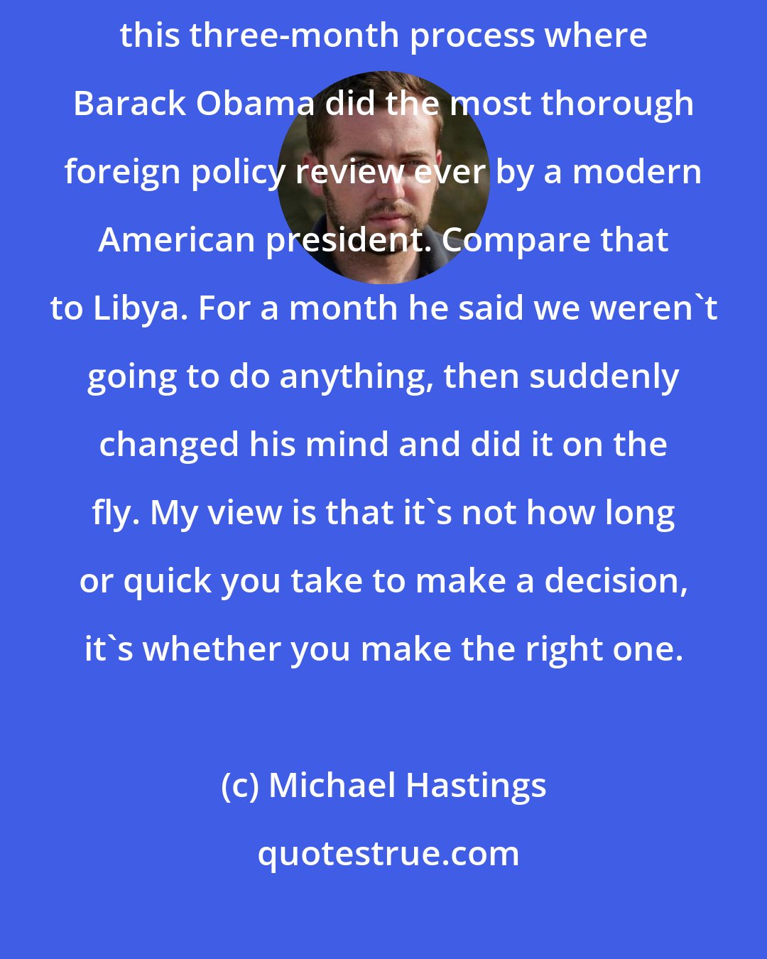 Michael Hastings: It was interesting watching the Afghanistan war review deliberations, this three-month process where Barack Obama did the most thorough foreign policy review ever by a modern American president. Compare that to Libya. For a month he said we weren't going to do anything, then suddenly changed his mind and did it on the fly. My view is that it's not how long or quick you take to make a decision, it's whether you make the right one.
