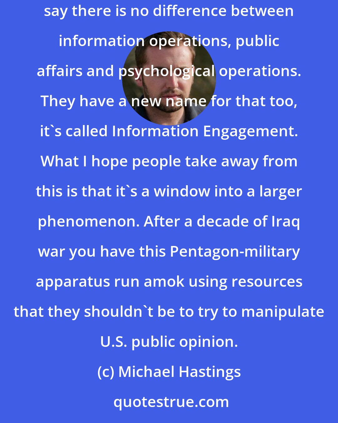 Michael Hastings: The frightening aspect is that it's part of a larger effort from the Pentagon to tear down the wall between public affairs and propaganda, and essentially say there is no difference between information operations, public affairs and psychological operations. They have a new name for that too, it's called Information Engagement. What I hope people take away from this is that it's a window into a larger phenomenon. After a decade of Iraq war you have this Pentagon-military apparatus run amok using resources that they shouldn't be to try to manipulate U.S. public opinion.