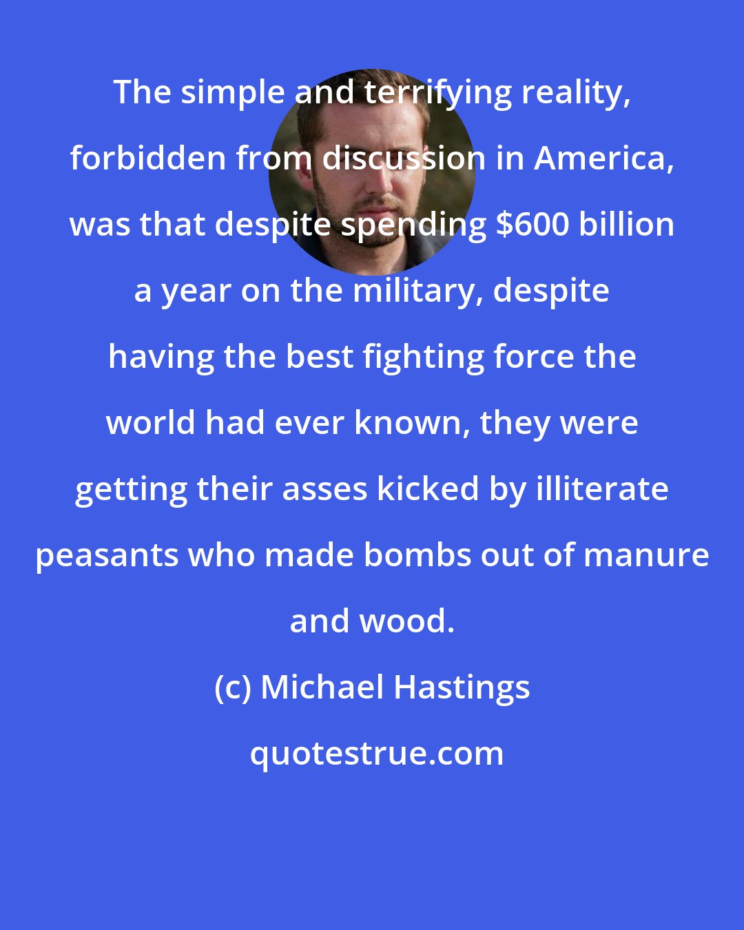 Michael Hastings: The simple and terrifying reality, forbidden from discussion in America, was that despite spending $600 billion a year on the military, despite having the best fighting force the world had ever known, they were getting their asses kicked by illiterate peasants who made bombs out of manure and wood.
