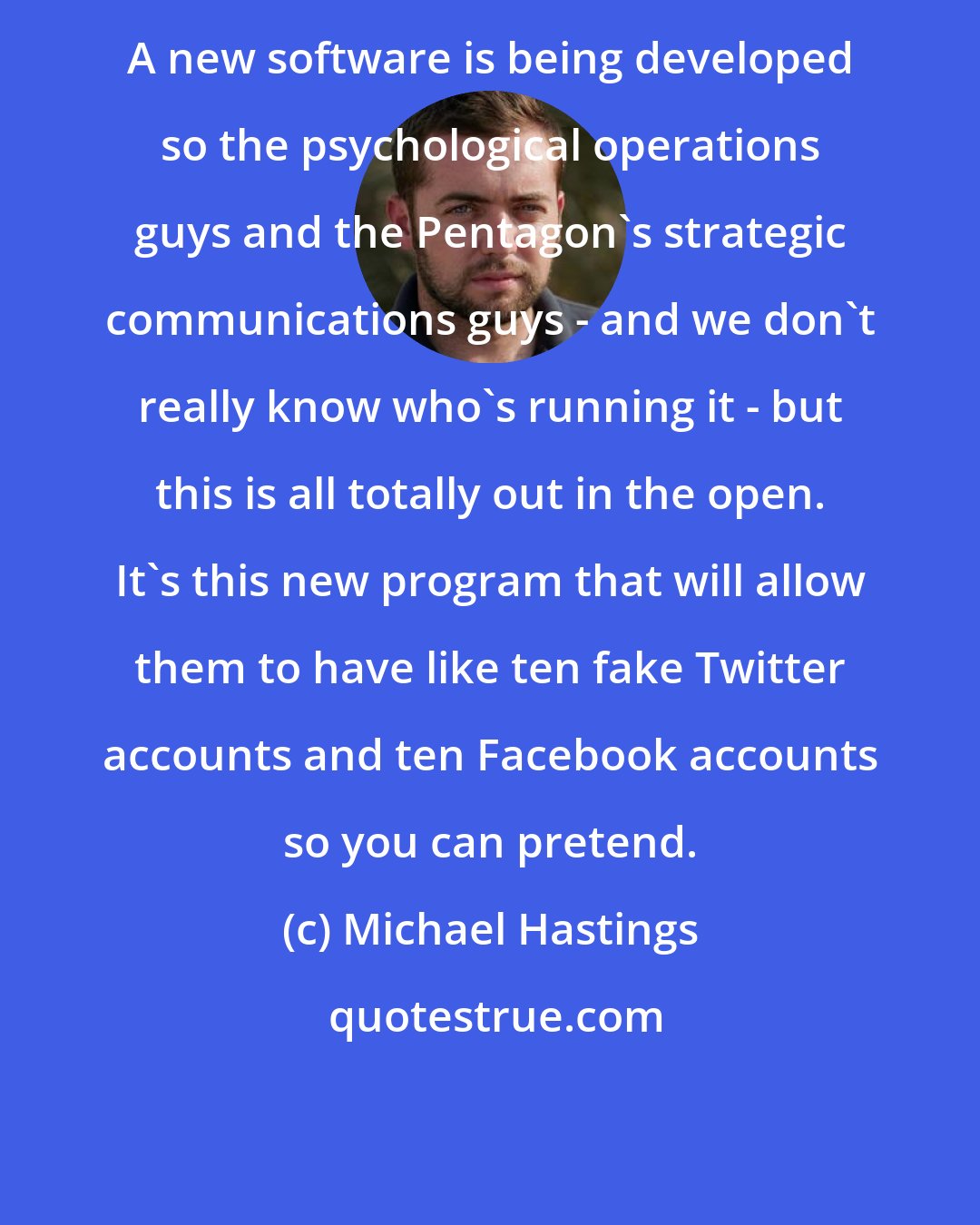 Michael Hastings: A new software is being developed so the psychological operations guys and the Pentagon's strategic communications guys - and we don't really know who's running it - but this is all totally out in the open. It's this new program that will allow them to have like ten fake Twitter accounts and ten Facebook accounts so you can pretend.
