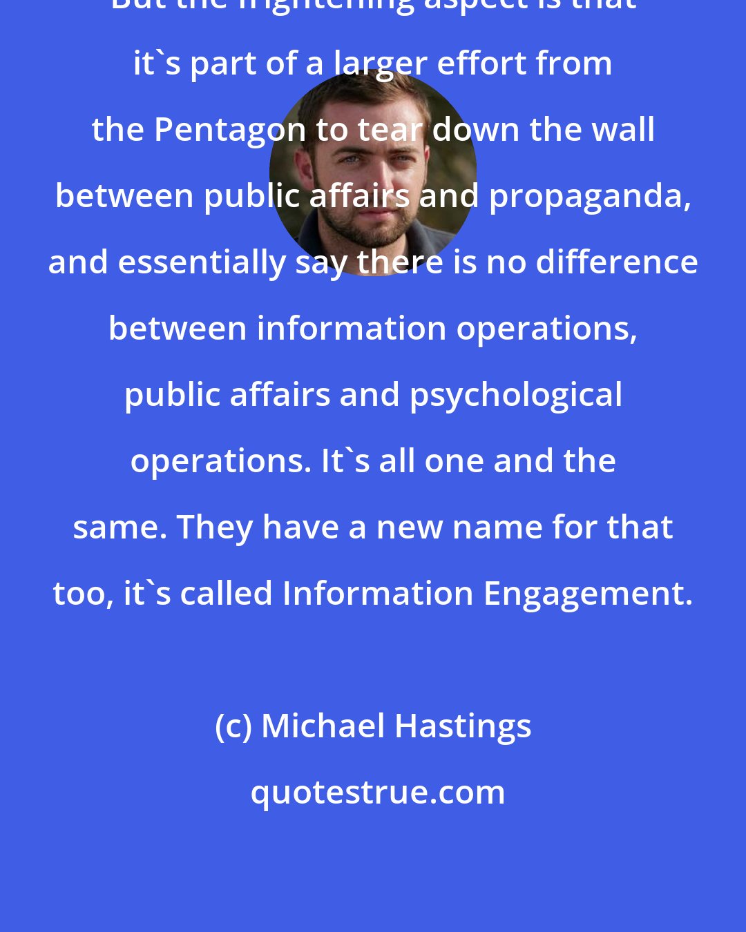 Michael Hastings: But the frightening aspect is that it's part of a larger effort from the Pentagon to tear down the wall between public affairs and propaganda, and essentially say there is no difference between information operations, public affairs and psychological operations. It's all one and the same. They have a new name for that too, it's called Information Engagement.