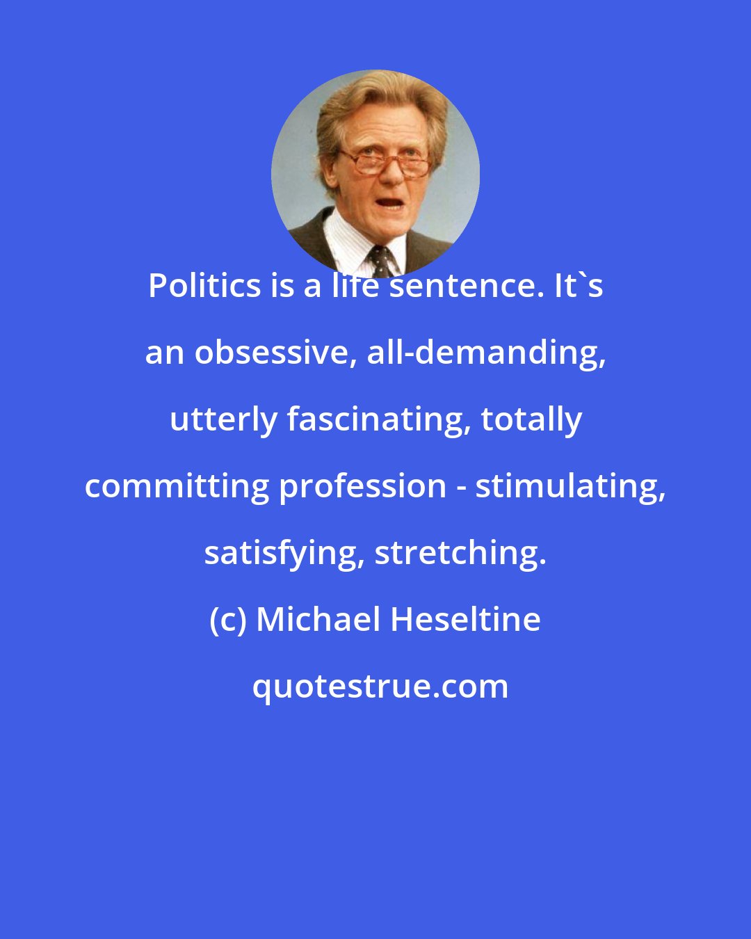 Michael Heseltine: Politics is a life sentence. It's an obsessive, all-demanding, utterly fascinating, totally committing profession - stimulating, satisfying, stretching.