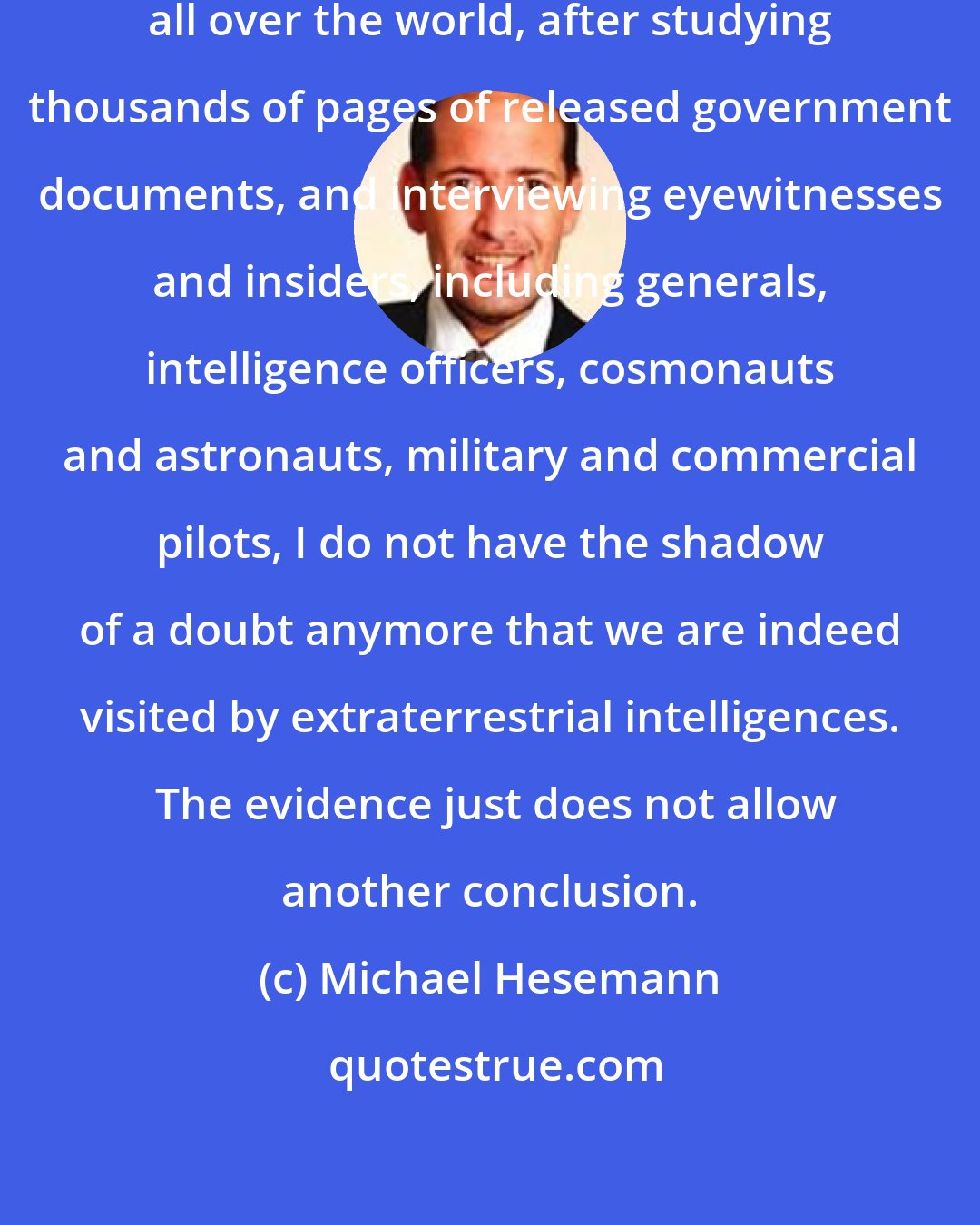 Michael Hesemann: After investigating the UFO phenomenon all over the world, after studying thousands of pages of released government documents, and interviewing eyewitnesses and insiders, including generals, intelligence officers, cosmonauts and astronauts, military and commercial pilots, I do not have the shadow of a doubt anymore that we are indeed visited by extraterrestrial intelligences.  The evidence just does not allow another conclusion.