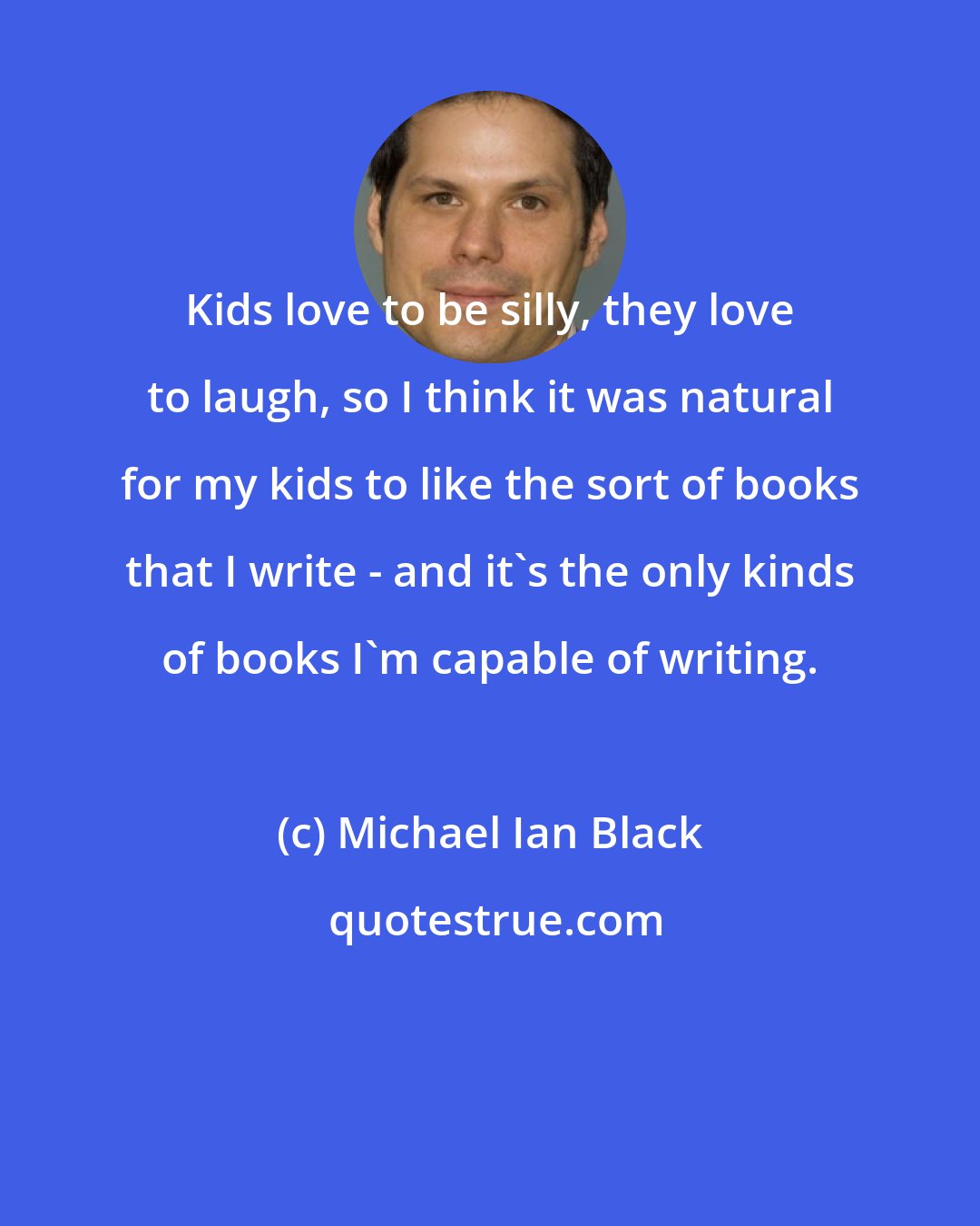 Michael Ian Black: Kids love to be silly, they love to laugh, so I think it was natural for my kids to like the sort of books that I write - and it's the only kinds of books I'm capable of writing.