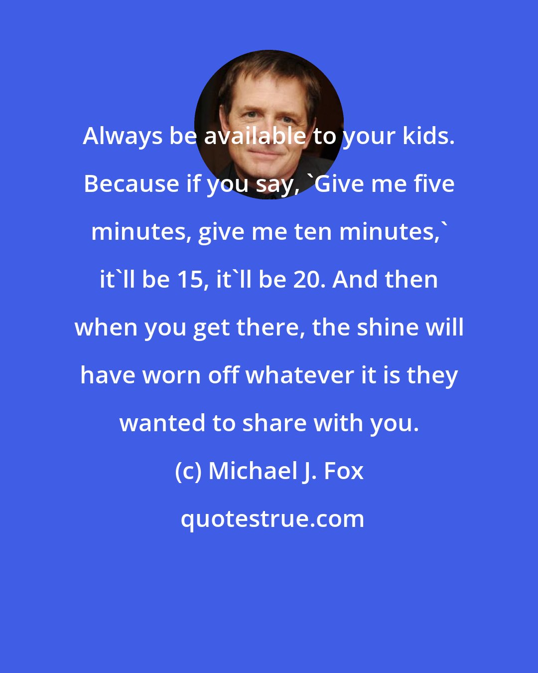 Michael J. Fox: Always be available to your kids. Because if you say, 'Give me five minutes, give me ten minutes,' it'll be 15, it'll be 20. And then when you get there, the shine will have worn off whatever it is they wanted to share with you.