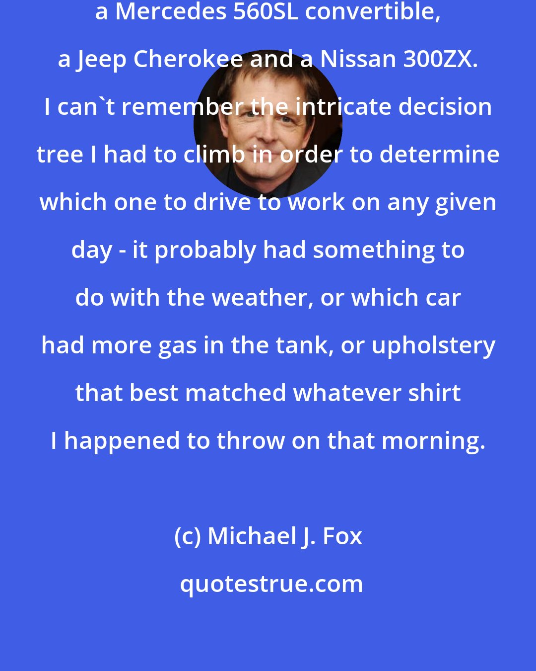 Michael J. Fox: I owned a Ferrari, a Range Rover, a Mercedes 560SL convertible, a Jeep Cherokee and a Nissan 300ZX. I can't remember the intricate decision tree I had to climb in order to determine which one to drive to work on any given day - it probably had something to do with the weather, or which car had more gas in the tank, or upholstery that best matched whatever shirt I happened to throw on that morning.