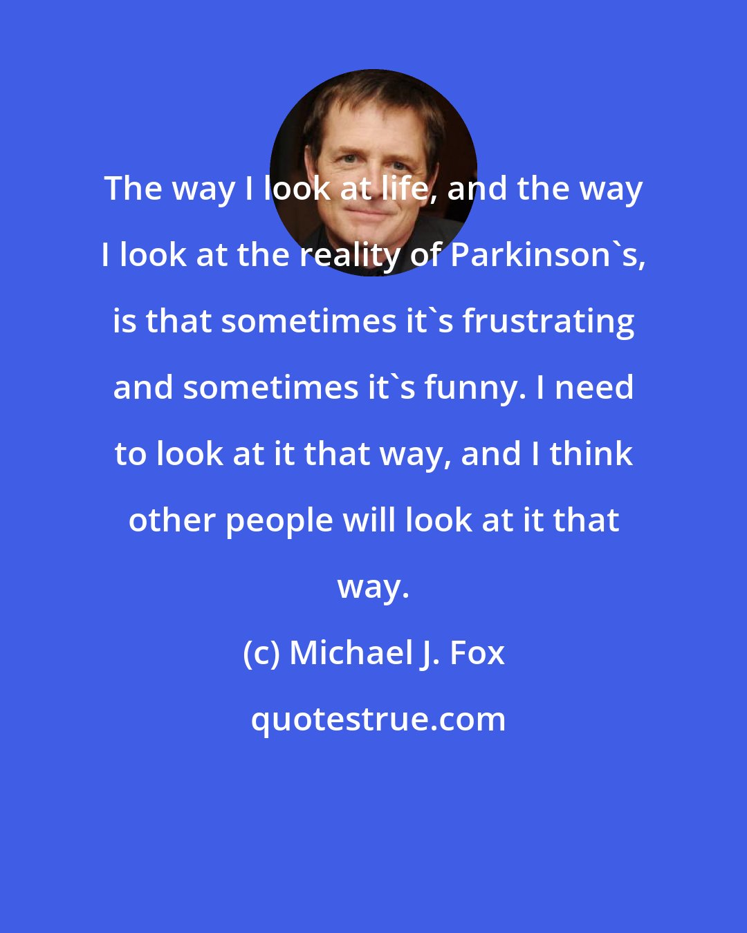Michael J. Fox: The way I look at life, and the way I look at the reality of Parkinson's, is that sometimes it's frustrating and sometimes it's funny. I need to look at it that way, and I think other people will look at it that way.