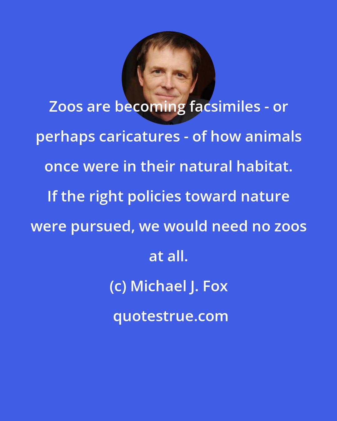 Michael J. Fox: Zoos are becoming facsimiles - or perhaps caricatures - of how animals once were in their natural habitat. If the right policies toward nature were pursued, we would need no zoos at all.