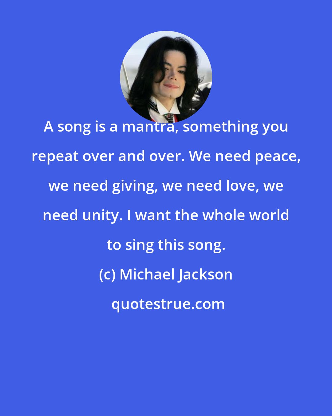 Michael Jackson: A song is a mantra, something you repeat over and over. We need peace, we need giving, we need love, we need unity. I want the whole world to sing this song.