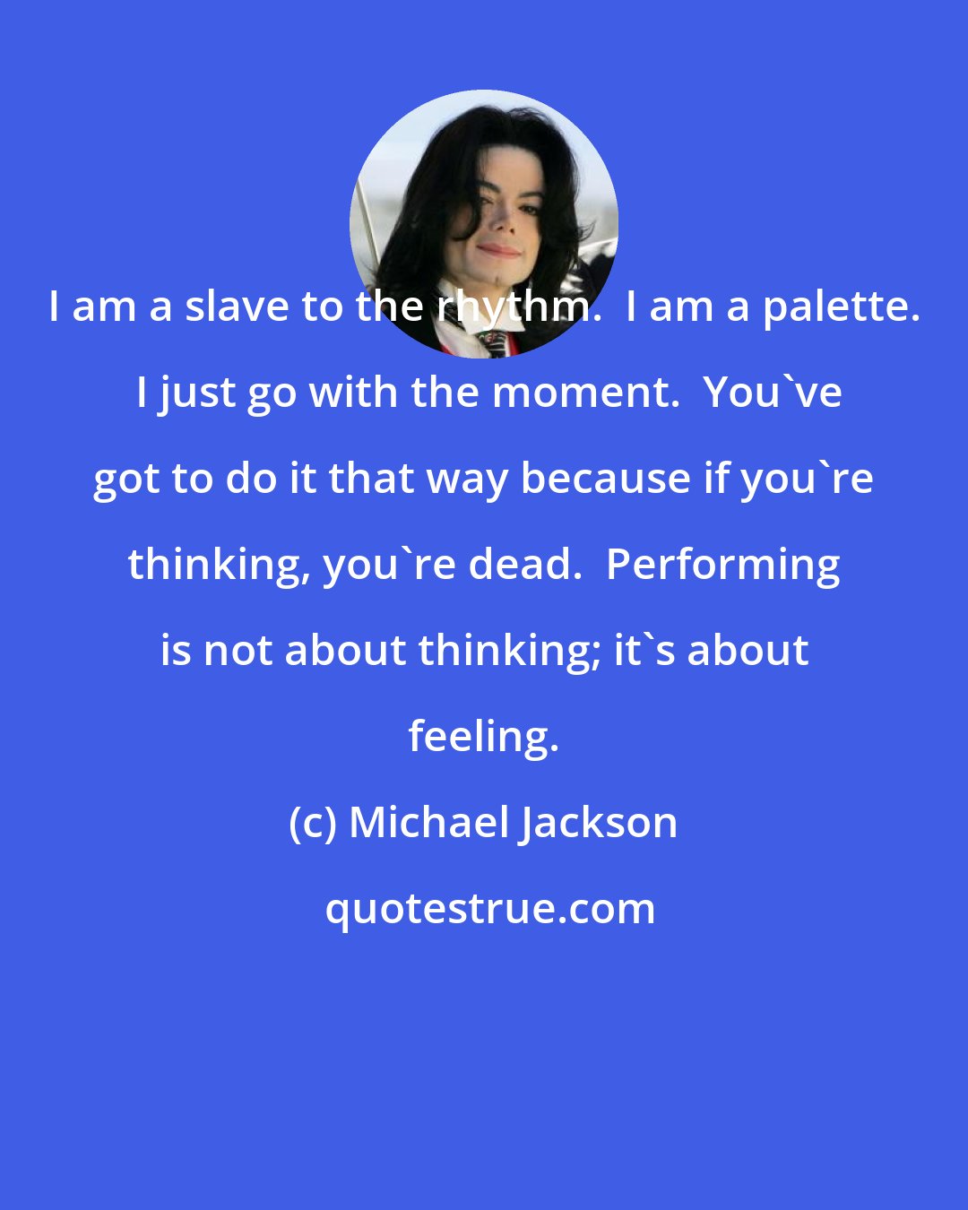 Michael Jackson: I am a slave to the rhythm.  I am a palette.  I just go with the moment.  You've got to do it that way because if you're thinking, you're dead.  Performing is not about thinking; it's about feeling.