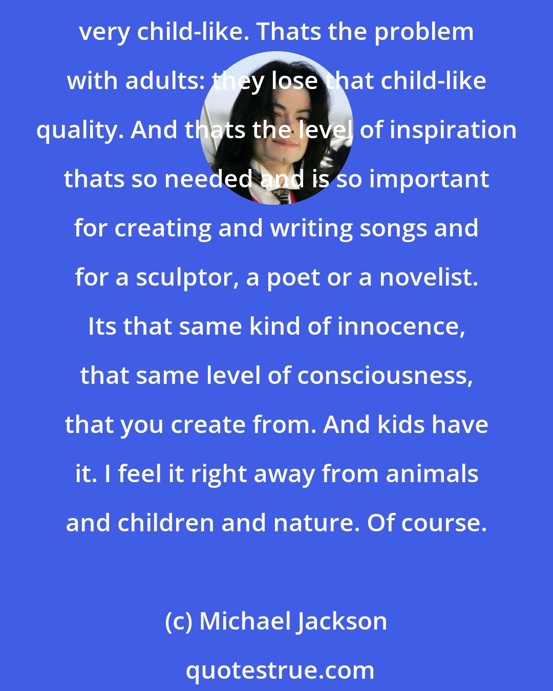 Michael Jackson: Love. Children are loving, they dont gossip, they dont complain, theyre just open-hearted. Theyre ready for you. They dont judge. They dont see things by way of color. Theyre very child-like. Thats the problem with adults: they lose that child-like quality. And thats the level of inspiration thats so needed and is so important for creating and writing songs and for a sculptor, a poet or a novelist. Its that same kind of innocence, that same level of consciousness, that you create from. And kids have it. I feel it right away from animals and children and nature. Of course.