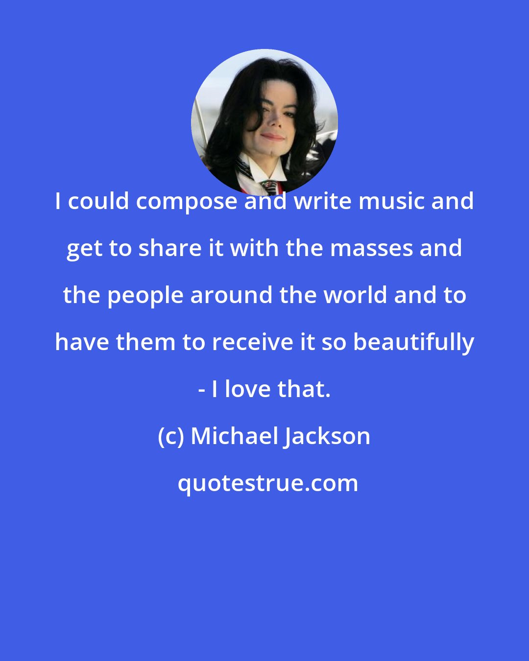Michael Jackson: I could compose and write music and get to share it with the masses and the people around the world and to have them to receive it so beautifully - I love that.