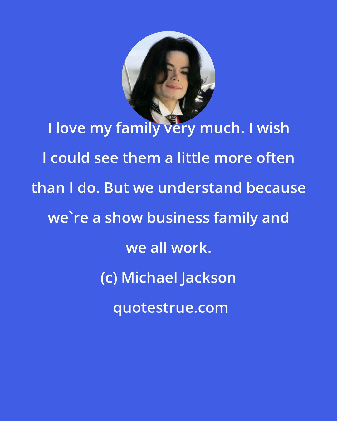 Michael Jackson: I love my family very much. I wish I could see them a little more often than I do. But we understand because we're a show business family and we all work.