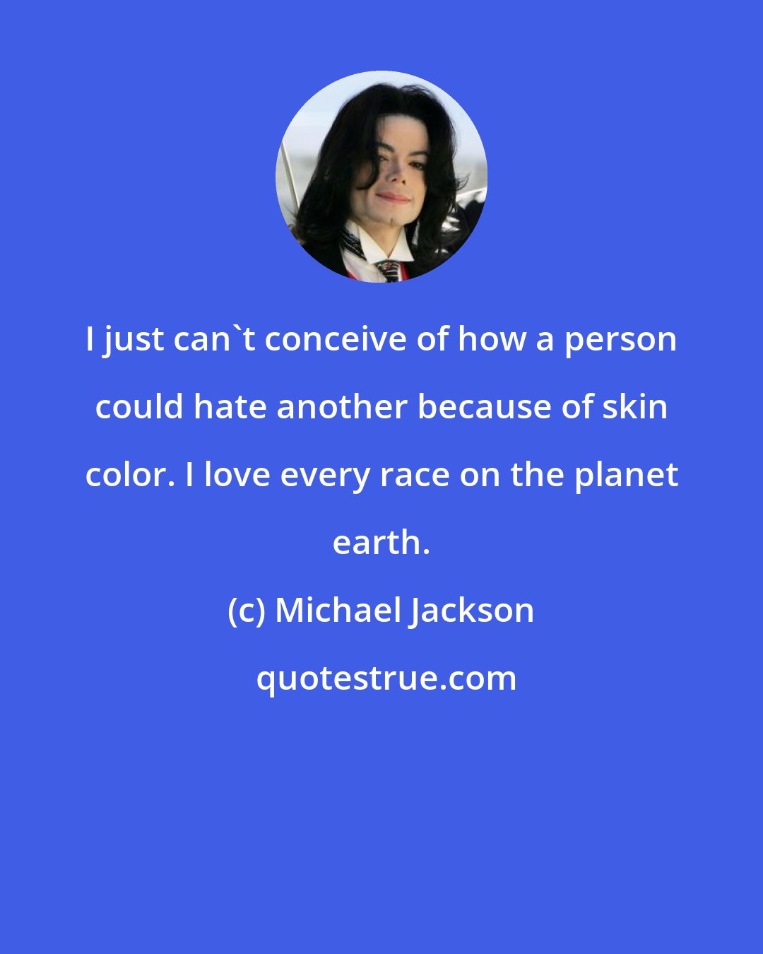 Michael Jackson: I just can't conceive of how a person could hate another because of skin color. I love every race on the planet earth.
