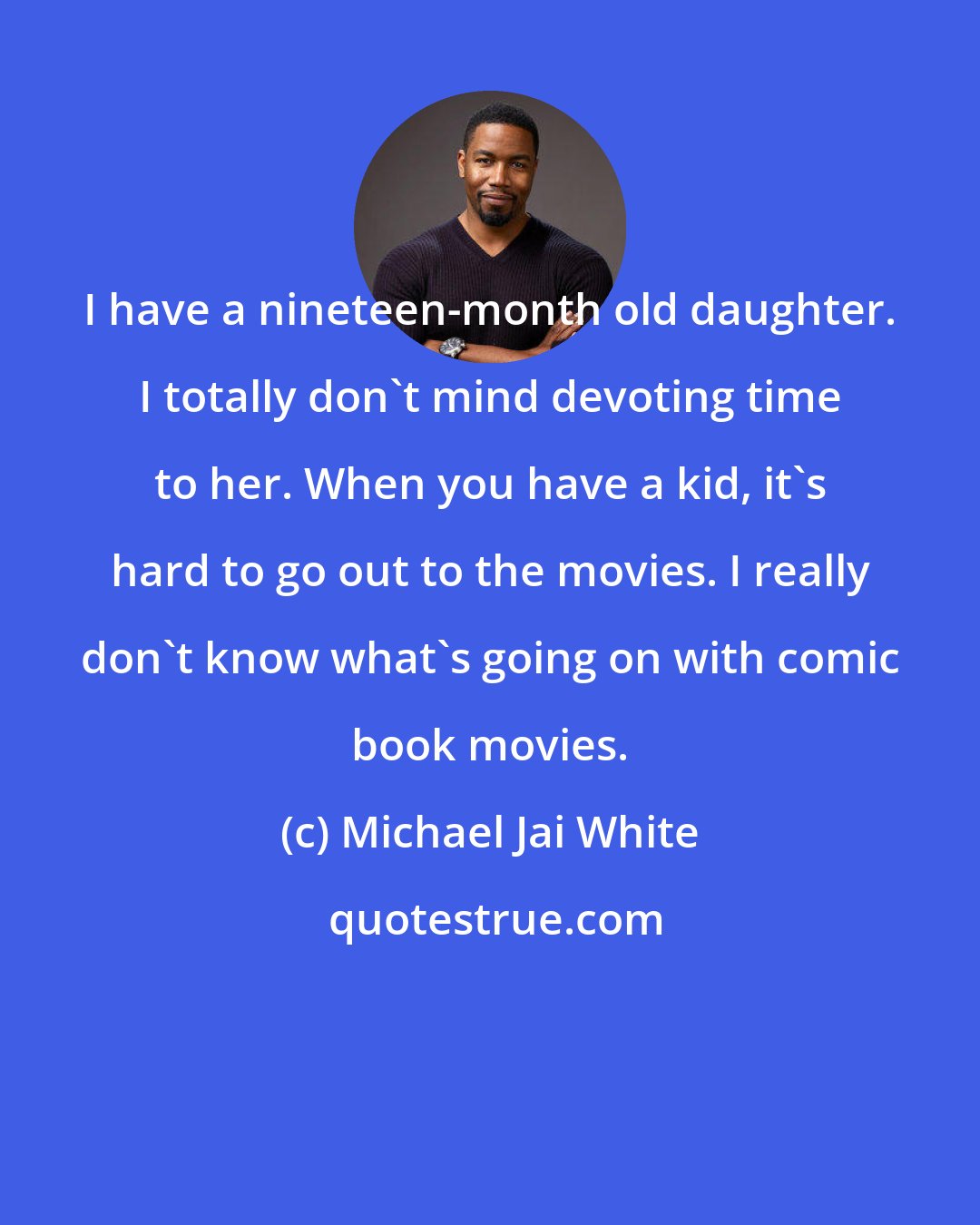 Michael Jai White: I have a nineteen-month old daughter. I totally don't mind devoting time to her. When you have a kid, it's hard to go out to the movies. I really don't know what's going on with comic book movies.