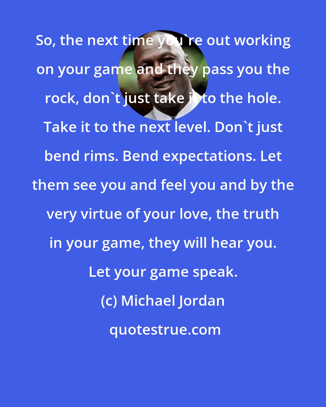 Michael Jordan: So, the next time you're out working on your game and they pass you the rock, don't just take it to the hole. Take it to the next level. Don't just bend rims. Bend expectations. Let them see you and feel you and by the very virtue of your love, the truth in your game, they will hear you. Let your game speak.