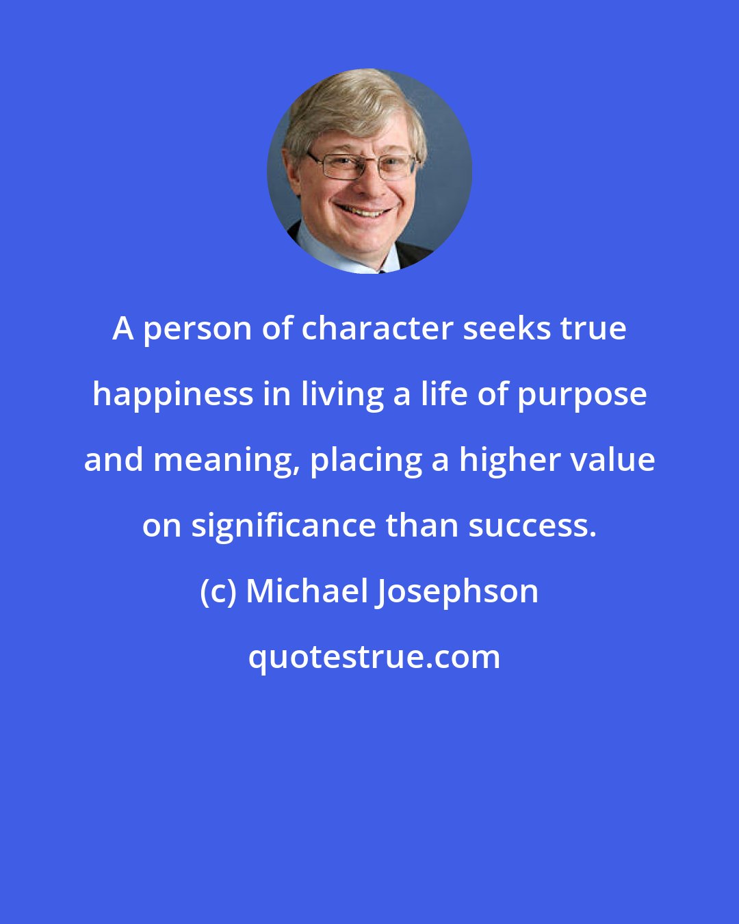 Michael Josephson: A person of character seeks true happiness in living a life of purpose and meaning, placing a higher value on significance than success.
