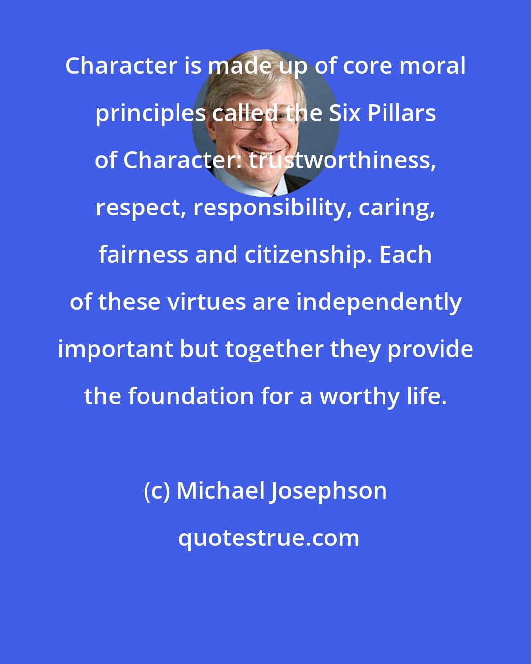 Michael Josephson: Character is made up of core moral principles called the Six Pillars of Character: trustworthiness, respect, responsibility, caring, fairness and citizenship. Each of these virtues are independently important but together they provide the foundation for a worthy life.