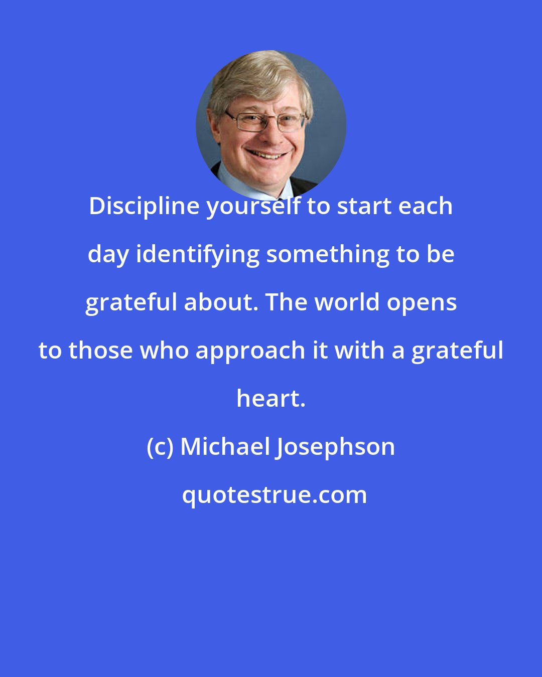 Michael Josephson: Discipline yourself to start each day identifying something to be grateful about. The world opens to those who approach it with a grateful heart.