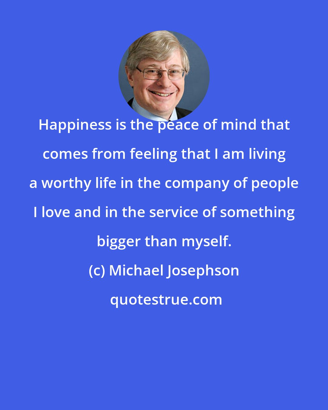 Michael Josephson: Happiness is the peace of mind that comes from feeling that I am living a worthy life in the company of people I love and in the service of something bigger than myself.