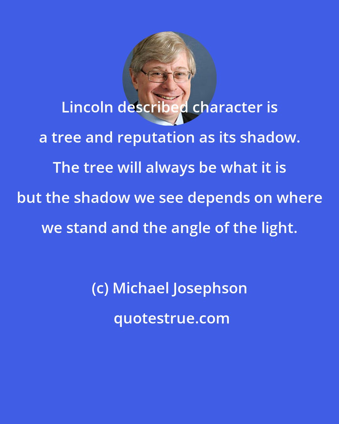 Michael Josephson: Lincoln described character is a tree and reputation as its shadow. The tree will always be what it is but the shadow we see depends on where we stand and the angle of the light.