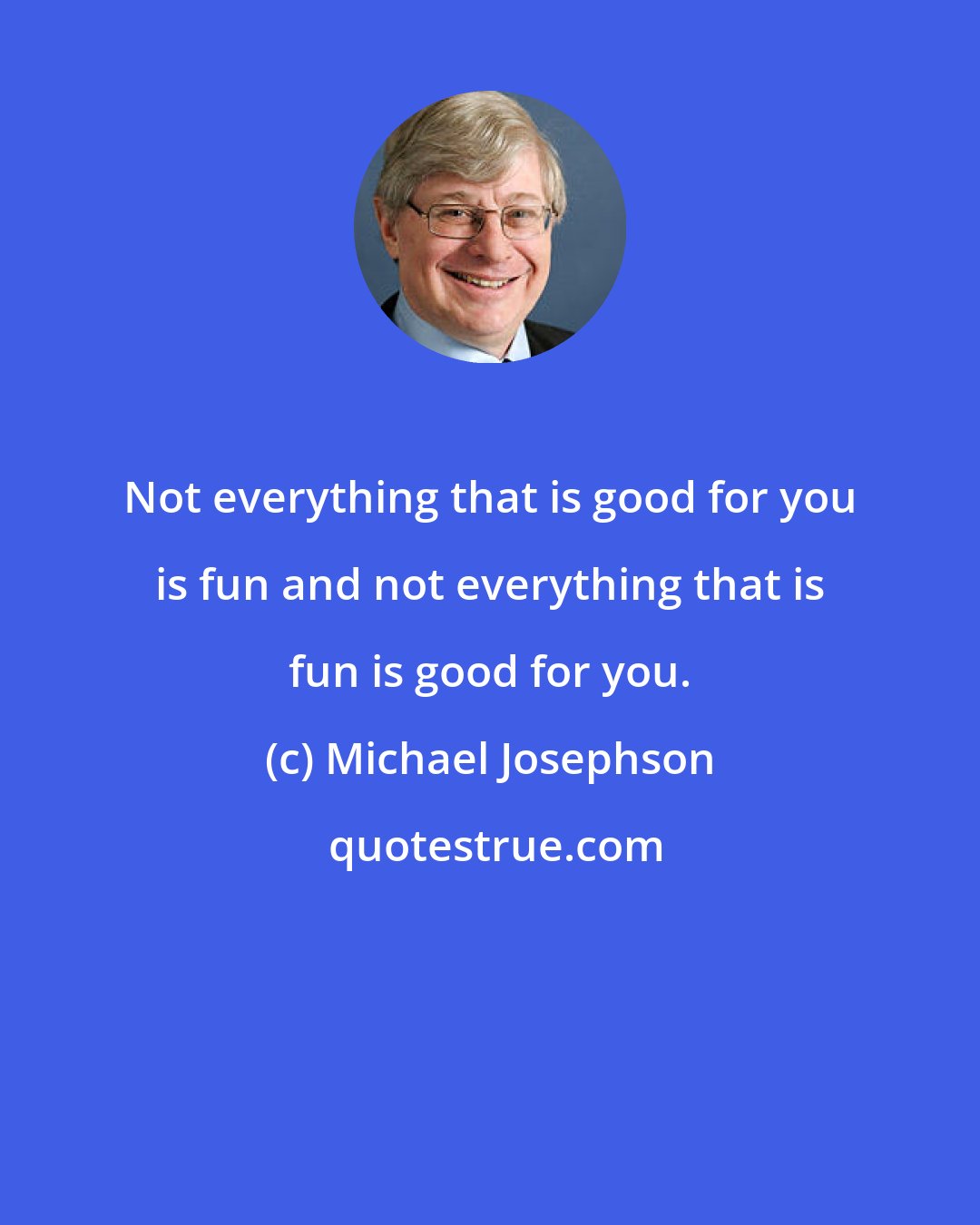 Michael Josephson: Not everything that is good for you is fun and not everything that is fun is good for you.